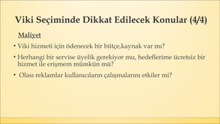 Viki Seçiminde Dikkat Edilecek Konular (4/4)
Maliyet
▪ Viki hizmeti için ödenecek bir bütçe,kaynak var mı?
▪ Herhangi bir servise üyelik gerekiyor mu, hedeflerime ücretsiz bir
hizmet ile erişmem mümkün mü?
▪ Olası reklamlar kullanıcıların çalışmalarını etkiler mi?
 