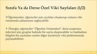 48
Öğretmenler, öğrenciler için sayfalar oluşturup onların viki
ortamında çalışmasını sağlayabilir.
 Örneğin, öğrenciler “Öğretim Yöntemleri” dersi araştırma
ödevleri için gruplar halinde bir sayfa oluşturabilir ve buldukları
bilgileri bu sayfadan sınıfın diğer üyeleriyle viki platformunda
paylaşabilirler. 
Sınıfa Ya da Derse Özel Viki Sayfaları (1/2)
 