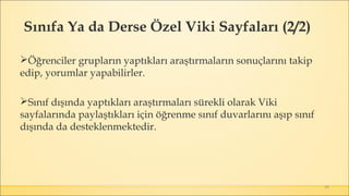 49
Öğrenciler grupların yaptıkları araştırmaların sonuçlarını takip
edip, yorumlar yapabilirler.
Sınıf dışında yaptıkları araştırmaları sürekli olarak Viki
sayfalarında paylaştıkları için öğrenme sınıf duvarlarını aşıp sınıf
dışında da desteklenmektedir.
Sınıfa Ya da Derse Özel Viki Sayfaları (2/2)
 