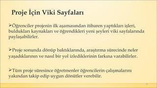 50
Öğrenciler projenin ilk aşamasından itibaren yaptıkları işleri,
buldukları kaynakları ve öğrendikleri yeni şeyleri viki sayfalarında
paylaşabilirler.
Proje sonunda dönüp baktıklarında, araştırma sürecinde neler
yaşadıklarının ve nasıl bir yol izlediklerinin farkına varabilirler.
Tüm proje süresince öğretmenler öğrencilerin çalışmalarını
yakından takip edip uygun dönütler verebilir.
Proje İçin Viki Sayfaları
 