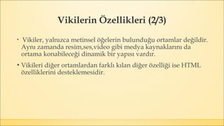 Vikilerin Özellikleri (2/3)
▪ Vikiler, yalnızca metinsel öğelerin bulunduğu ortamlar değildir.
Aynı zamanda resim,ses,video gibi medya kaynaklarını da
ortama konabileceği dinamik bir yapısı vardır.
▪ Vikileri diğer ortamlardan farklı kılan diğer özelliği ise HTML
özelliklerini desteklemesidir.
 