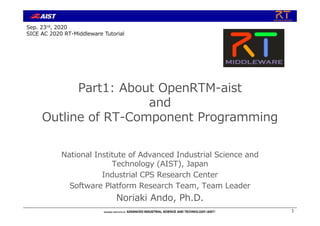 Part1: About OpenRTM-aist
and
Outline of RT-Component Programming
National Institute of Advanced Industrial Science and
Technology (AIST), Japan
Industrial CPS Research Center
Software Platform Research Team, Team Leader
Noriaki Ando, Ph.D.
1
Sep. 23rd, 2020
SICE AC 2020 RT-Middleware Tutorial
 