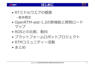 はじめに
• RTミドルウエアの概要
– 基本概念
• OpenRTM-aist-1.2の新機能と開発ロード
マップ
• ROSとの⽐較、動向
• プラットフォームロボットプロジェクト
• RTMコミュニティー活動
• まとめ
2
 