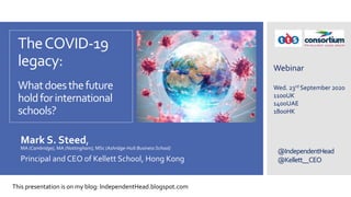 @IndependentHead
@Kellett__CEO
TheCOVID-19
legacy:
Whatdoesthefuture
holdforinternational
schools?
Mark S. Steed,
MA (Cambridge), MA (Nottingham), MSc (Ashridge-Hult Business School)
Principal and CEO of Kellett School, Hong Kong
Webinar
Wed. 23rd September 2020
1100UK
1400UAE
1800HK
This presentation is on my blog: IndependentHead.blogspot.com
 