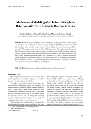 Iran. J. Chem. Chem. Eng.                               Research Note                                      Vol. 28, No. 3, 2009




             Mathematical Modeling of an Industrial Naphtha
             Reformer with Three Adiabatic Reactors in Series

                   Fazeli, Ali; Fatemi, Shohreh*+; Mahdavian, Mohammad; Ghaee, Azadeh
               School of Chemical Engineering, University College of Engineering, University of Tehran, I.R. IRAN



          ABSTRACT: A mathematical model for commercial naphtha catalytic reformer of Tehran refinery
          was developed. This model includes three sequencing fixed beds of Pt/Al2O3 catalyst at the steady
          state condition using detailed kinetic scheme involving 26 pseudo-components connected by a
          network of 47 reactions, in the range of C6 to C9 hydrocarbons. The reaction network consisted
          dehydrogenation, hydrogenation, ring expansion, paraffin and iso-paraffin cracking, naphthene
          cracking, paraffin isomerization and hydrodealkylation of aromatics. The kinetic model was fine
          tuned against industrial plant data using a feed characterized by PIONA (Paraffin, Iso-paraffin,
          Oleffin, Naphthene and Aromatics) analysis. The final outlet results of the reformer such as RON
          (Research Octane Number), yield and outlet reformate compositions have shown good agreement
          with actual conditions of Tehran Refinery reforming unit.



          KEY WORDS: Kinetic model, Modeling, Naphtha reforming, Fixed bed reactor.



INTRODUCTION
    The catalytic reforming process is one of the most             lumps of paraffin, naphtane and aromatic. However these
critical operations in petroleum refineries to produce             kinetic models could not be a proper tool for modeling
gasoline with high octane number [1-6].                            and simulation of a commercial process, in the case of
    To design new plants and optimize the existing ones,           Tehran refinery naphtha reforming. In this study, an
an appropriate mathematical model for simulation the               appropriate kinetic model was developed and fine tuned
industrial catalytic reforming process is needed. However          for Tehran refinery catalytic reformer to process the
using simple lump kinetic models could not show                    straight run naphtha. The feed was characterized by
reasonable and appropriate results in scaled up reforming          naphthenes, isoparaffins, paraffins and aromatics lumps
processes, therefore introduction of new kinetic lumps             of each carbon number from C6-C9 consisting 26
and reaction networks are still being the interested               pseudo-components. The major reforming reactions such
research and development subjects in the field of                  as dehydrogenation, dehydrocyclization, isomerization,
modeling and simulation of reforming processes.                    hydrocracking and hydrodealkylation were considered in
    The applied reaction and their kinetics reported in the        the model. The kinetic equations and their initial
literature are different and usually simplified to the three       parameter estimations were taken from the literature [3,5,7].
* To whom correspondence should be addressed.
+ E-mail: shfatemi@ut.ac.ir
1021-9986/09/3/97                         6/$/2.60


                                                                                                                             97
 