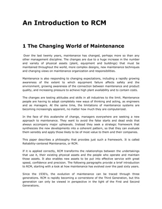 An Introduction to RCM


1 The Changing World of Maintenance
 Over the last twenty years, maintenance has changed, perhaps more so than any
other management discipline. The changes are due to a huge increase in the number
and variety of physical assets (plant, equipment and buildings) that must be
maintained throughout the world, more complex designs, new maintenance techniques
and changing views on maintenance organization and responsibilities.

Maintenance is also responding to changing expectations, including a rapidly growing
awareness of the extent to which equipment failure affects safety and the
environment, growing awareness of the connection between maintenance and product
quality, and increasing pressure to achieve high plant availability and to contain costs.

The changes are testing attitudes and skills in all industries to the limit. Maintenance
people are having to adopt completely new ways of thinking and acting, as engineers
and as managers. At the same time, the limitations of maintenance systems are
becoming increasingly apparent, no matter how much they are computerized.

In the face of this avalanche of change, managers everywhere are seeking a new
approach to maintenance. They want to avoid the false starts and dead ends that
always accompany major upheavals. Instead they seek a strategic framework that
synthesizes the new developments into a coherent pattern, so that they can evaluate
them sensibly and apply those likely to be of most value to them and their companies.

This paper describes a philosophy that provides just such a framework. It is called
Reliability-centered Maintenance, or RCM.

If it is applied correctly, RCM transforms the relationships between the undertakings
that use it, their existing physical assets and the people who operate and maintain
those assets. It also enables new assets to be put into effective service with great
speed, confidence and precision. The following paragraphs provide a brief introduction
to RCM, starting with a look at how maintenance has evolved over the past sixty years.

Since the 1930‟s, the evolution of maintenance can be traced through three
generations. RCM is rapidly becoming a cornerstone of the Third Generation, but this
generation can only be viewed in perspective in the light of the First and Second
Generations.
 