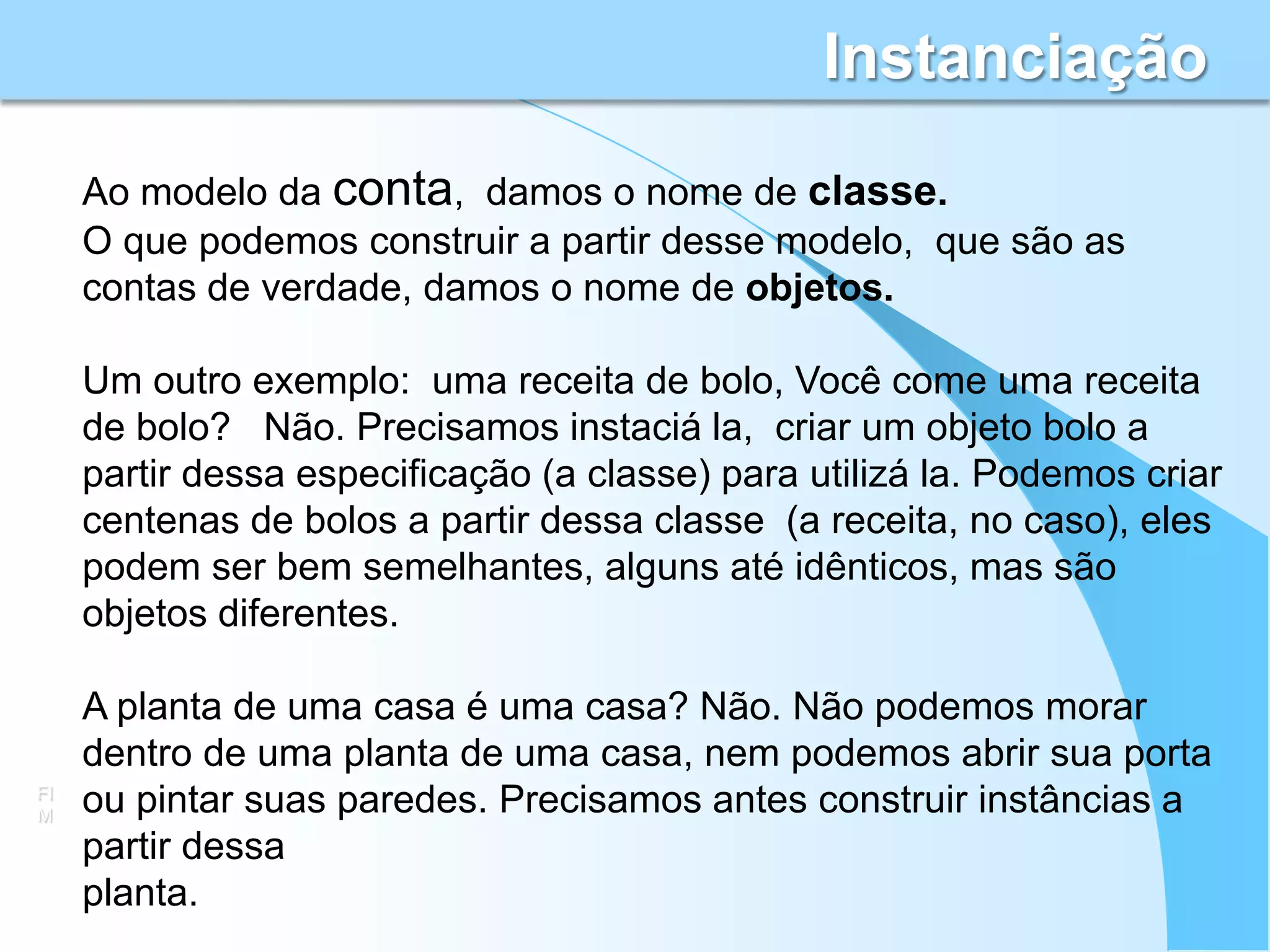 Instanciação
     Ao modelo da conta, damos o nome de classe.
     O que podemos construir a partir desse modelo, que são as
     contas de verdade, damos o nome de objetos.

     Um outro exemplo: uma receita de bolo, Você come uma receita
     de bolo? Não. Precisamos instaciá la, criar um objeto bolo a
     partir dessa especificação (a classe) para utilizá la. Podemos criar
     centenas de bolos a partir dessa classe (a receita, no caso), eles
     podem ser bem semelhantes, alguns até idênticos, mas são
     objetos diferentes.

     A planta de uma casa é uma casa? Não. Não podemos morar
     dentro de uma planta de uma casa, nem podemos abrir sua porta
FI
M    ou pintar suas paredes. Precisamos antes construir instâncias a
     partir dessa
     planta.
 