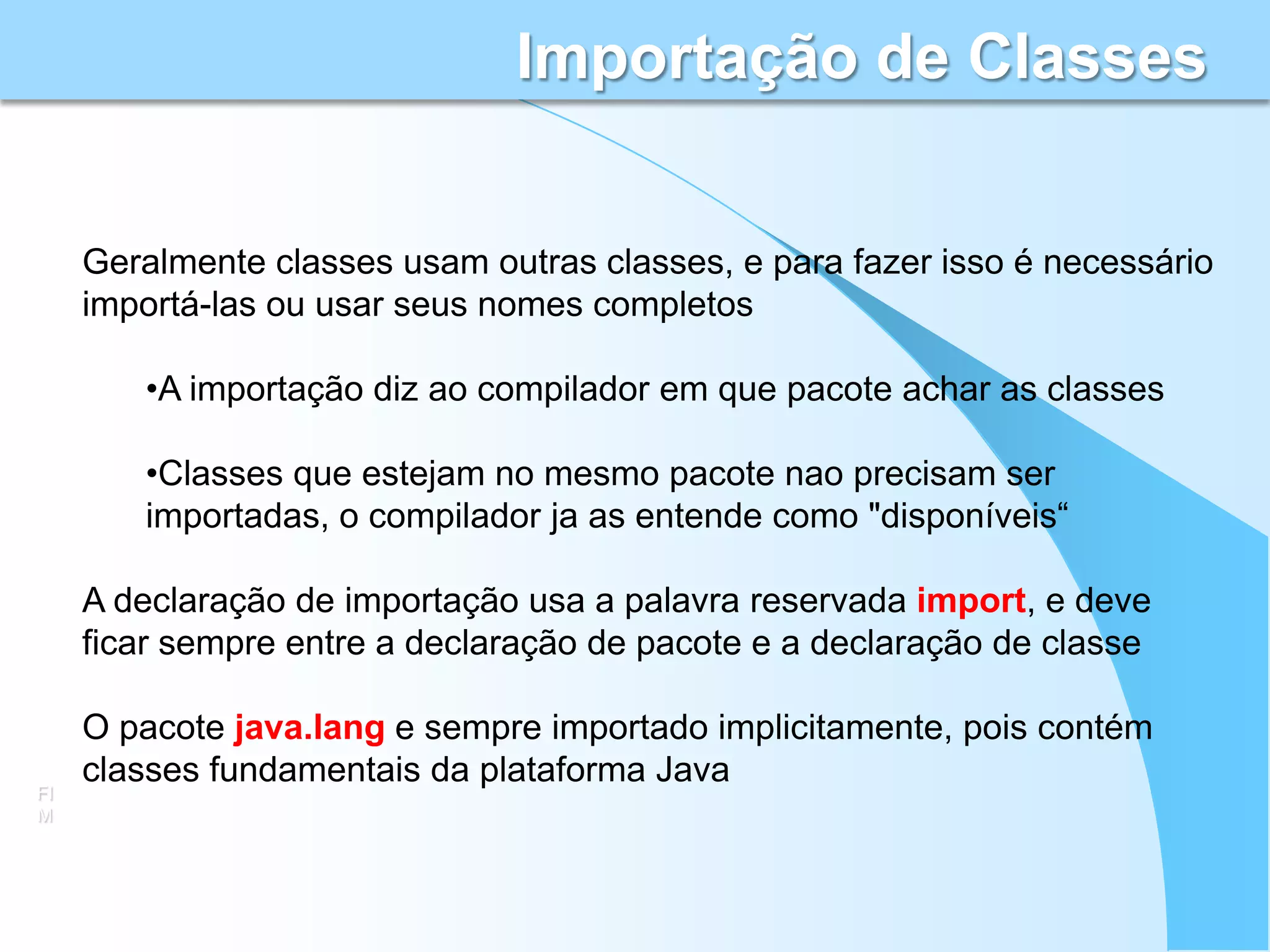 Importação de Classes


     Geralmente classes usam outras classes, e para fazer isso é necessário
     importá-las ou usar seus nomes completos

        •A importação diz ao compilador em que pacote achar as classes

        •Classes que estejam no mesmo pacote nao precisam ser
        importadas, o compilador ja as entende como "disponíveis“

     A declaração de importação usa a palavra reservada import, e deve
     ficar sempre entre a declaração de pacote e a declaração de classe

     O pacote java.lang e sempre importado implicitamente, pois contém
     classes fundamentais da plataforma Java
FI
M
 