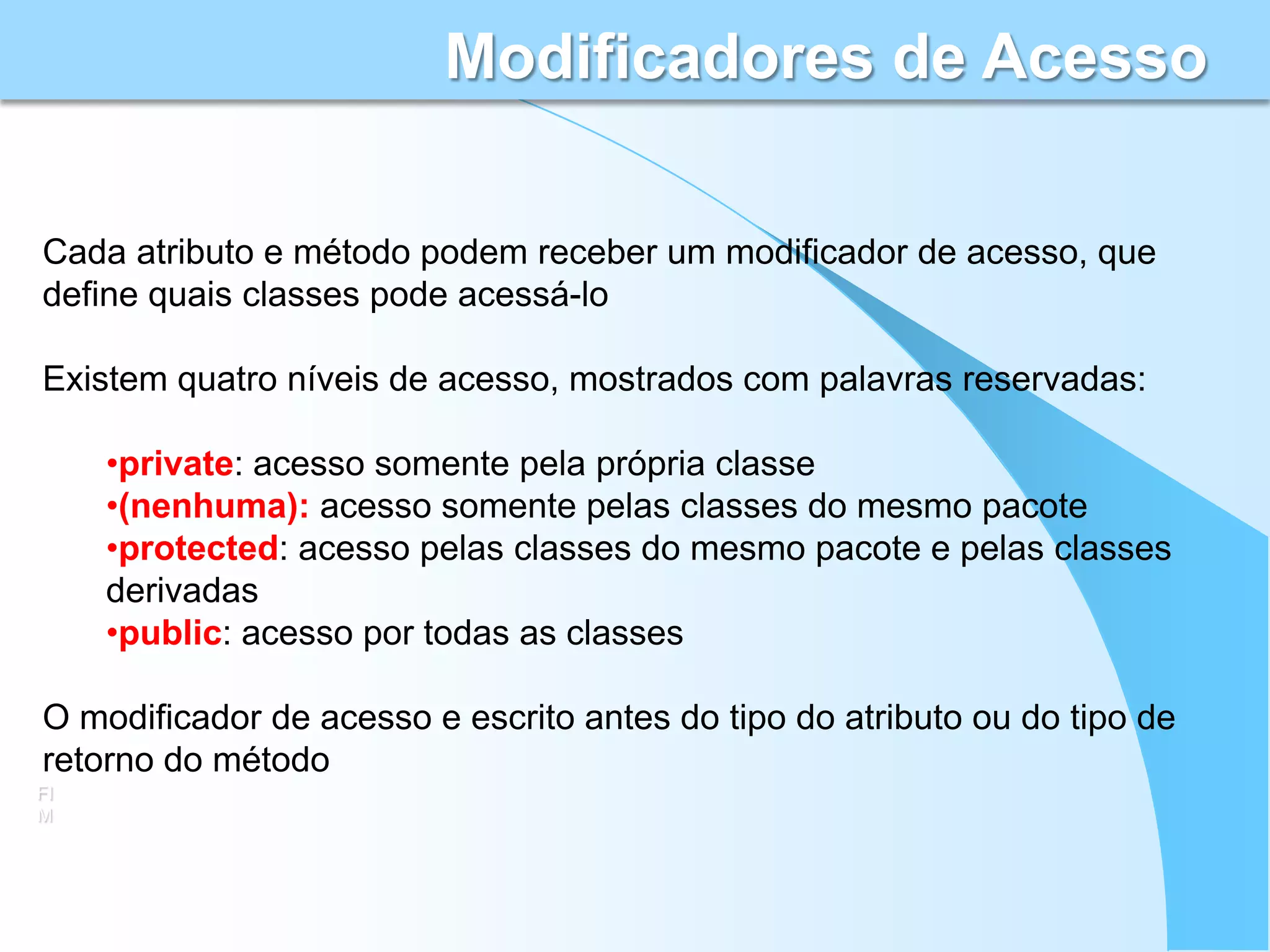Modificadores de Acesso

Cada atributo e método podem receber um modificador de acesso, que
define quais classes pode acessá-lo

Existem quatro níveis de acesso, mostrados com palavras reservadas:

     •private: acesso somente pela própria classe
     •(nenhuma): acesso somente pelas classes do mesmo pacote
     •protected: acesso pelas classes do mesmo pacote e pelas classes
     derivadas
     •public: acesso por todas as classes

O modificador de acesso e escrito antes do tipo do atributo ou do tipo de
retorno do método
FI
M
 