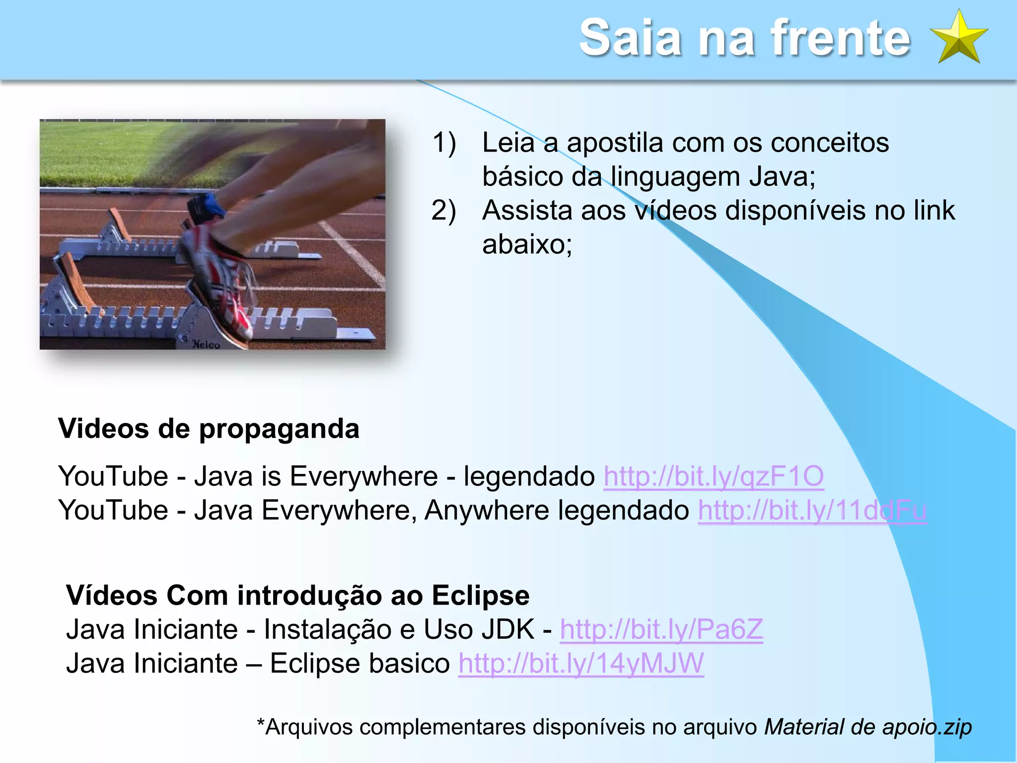 Saia na frente
                               1) Leia a apostila com os conceitos
                                  básico da linguagem Java;
                               2) Assista aos vídeos disponíveis no link
                                  abaixo;




Videos de propaganda
YouTube - Java is Everywhere - legendado http://bit.ly/qzF1O
YouTube - Java Everywhere, Anywhere legendado http://bit.ly/11ddFu


Vídeos Com introdução ao Eclipse
Java Iniciante - Instalação e Uso JDK - http://bit.ly/Pa6Z
Java Iniciante – Eclipse basico http://bit.ly/14yMJW

               *Arquivos complementares disponíveis no arquivo Material de apoio.zip
 