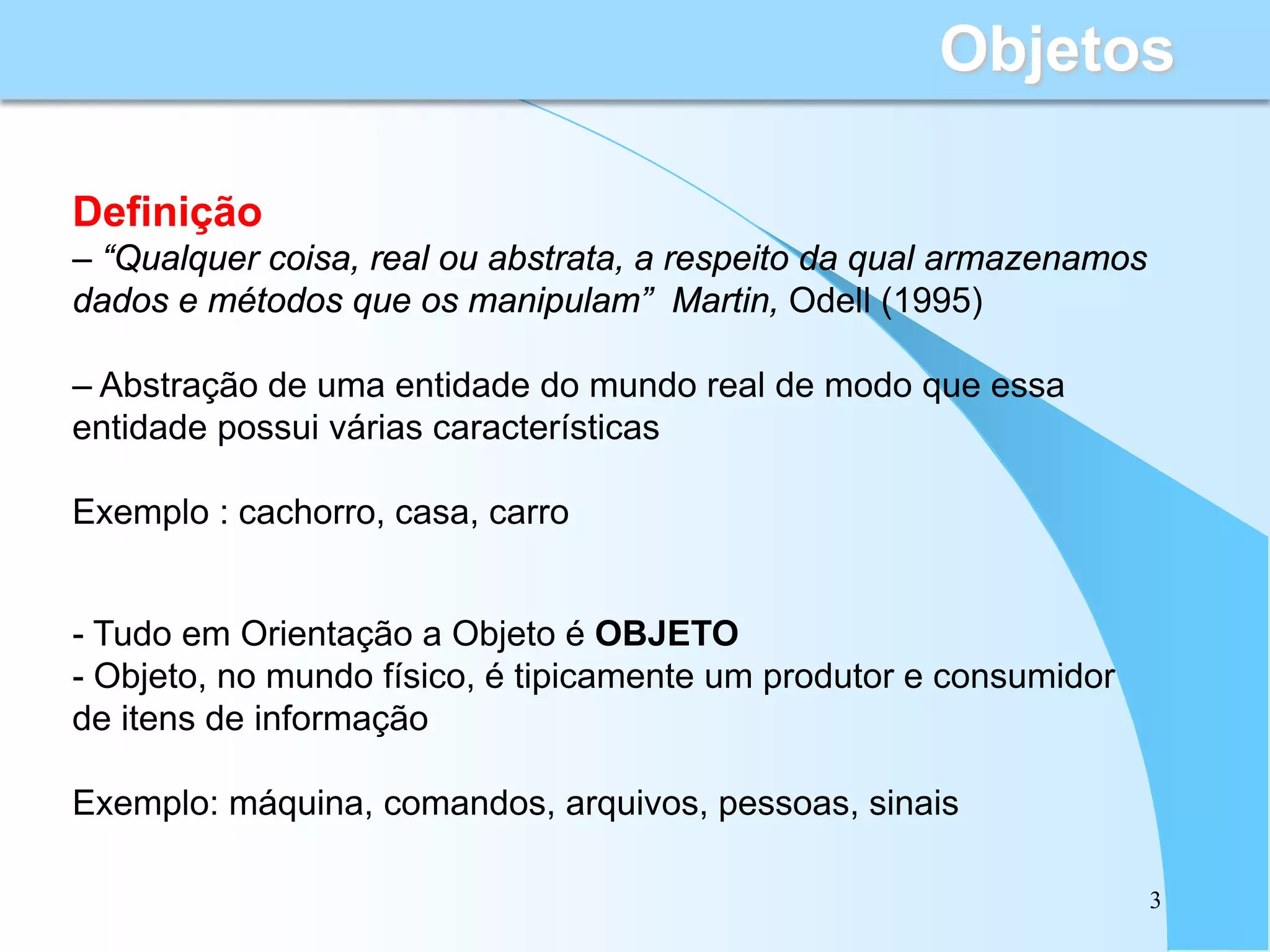 Objetos

Definição
– “Qualquer coisa, real ou abstrata, a respeito da qual armazenamos
dados e métodos que os manipulam” Martin, Odell (1995)

– Abstração de uma entidade do mundo real de modo que essa
entidade possui várias características

Exemplo : cachorro, casa, carro


- Tudo em Orientação a Objeto é OBJETO
- Objeto, no mundo físico, é tipicamente um produtor e consumidor
de itens de informação

Exemplo: máquina, comandos, arquivos, pessoas, sinais

                                                                      3
 