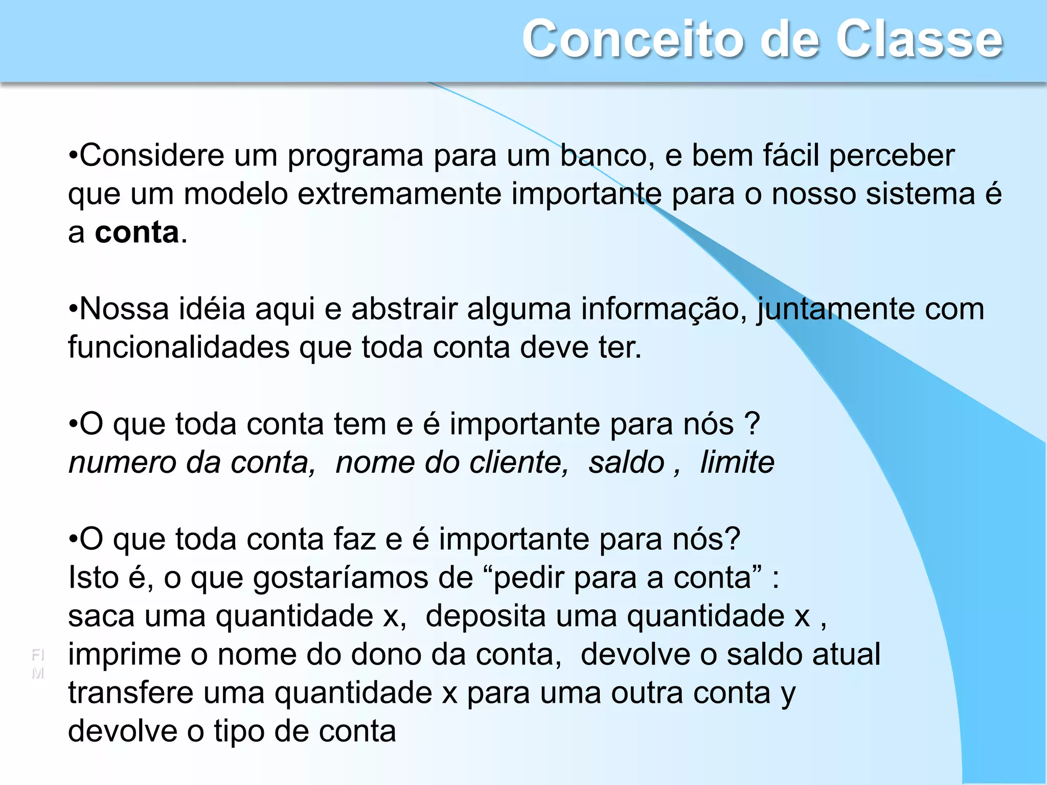 Conceito de Classe

     •Considere um programa para um banco, e bem fácil perceber
     que um modelo extremamente importante para o nosso sistema é
     a conta.

     •Nossa idéia aqui e abstrair alguma informação, juntamente com
     funcionalidades que toda conta deve ter.

     •O que toda conta tem e é importante para nós ?
     numero da conta, nome do cliente, saldo , limite

     •O que toda conta faz e é importante para nós?
     Isto é, o que gostaríamos de “pedir para a conta” :
     saca uma quantidade x, deposita uma quantidade x ,
FI
M
     imprime o nome do dono da conta, devolve o saldo atual
     transfere uma quantidade x para uma outra conta y
     devolve o tipo de conta
 