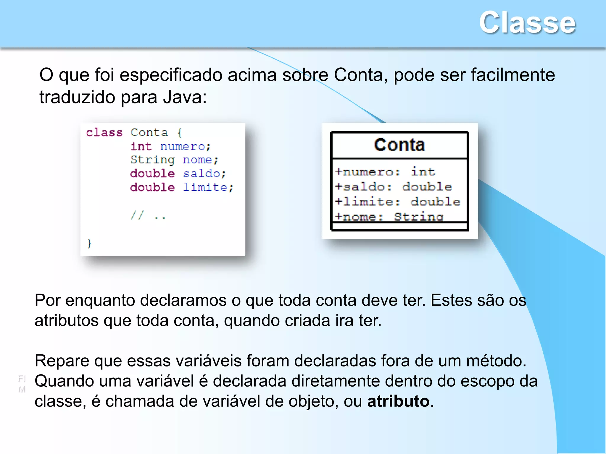 Classe
     O que foi especificado acima sobre Conta, pode ser facilmente
     traduzido para Java:




     Por enquanto declaramos o que toda conta deve ter. Estes são os
     atributos que toda conta, quando criada ira ter.

     Repare que essas variáveis foram declaradas fora de um método.
FI
M
     Quando uma variável é declarada diretamente dentro do escopo da
     classe, é chamada de variável de objeto, ou atributo.
 