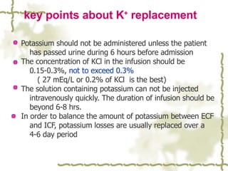 key points about K +  replacement Potassium should not be administered unless the patient has passed urine during 6 hours before admission The concentration of KCl in the infusion should be 0.15-0.3%,  not to exceed 0.3% ( 27 mEq/L or 0.2% of KCl  is the best) The solution containing potassium can not be injected intravenously quickly. The duration of infusion should be beyond 6-8 hrs. In order to balance the amount of potassium between ECF and ICF, potassium losses are usually replaced over a 4-6 day period 