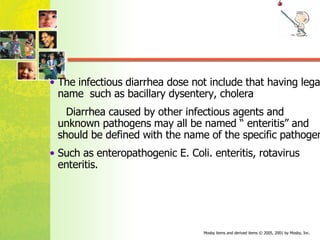 The infectious diarrhea dose not include that having legal name  such as bacillary dysentery, cholera  Diarrhea caused by other infectious agents and unknown pathogens may all be named “ enteritis” and should be defined with the name of the specific pathogen.  Such as enteropathogenic E. Coli. enteritis, rotavirus enteritis. 