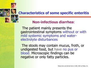 Characteristics of some specific enteritis Non-infectious diarrhea : The patient mainly presents the gastrointestinal symptoms  without or with mild systemic symptoms and water-electrolyte disturbances The stools may contain mucus, froth, or undigested food, but  have  no pus or blood .  Microscopic findings can be negative or only fatty particles. 