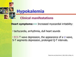 Clinical manifestations tachycardia, arrhythmia, dull heart sounds ECG  T wave depression, the appearance of a  U  wave, S-T segments depression, prolonged Q-T intervals. Heart symptoms:   Increased myocardial irritability: Hypokalemia 