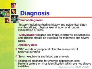 Diagnosis Clinical diagnosis   history (including feeding history and epidemical data), manifestations,  physical examination and routine examination of stool. Dehydration (degree and type), electrolyte disturbances and acidosis should be assessed for moderate and severe cases. Ancillary data : WBC counts of peripheral blood to assess risk of  bacterial infection Serum electrolyte and blood gas analysis Etiological diagnosis for enteritis depends on stool  bacteria culture or virus identification which are not always available. 