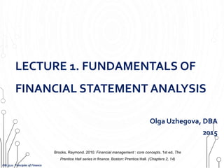 LECTURE 1. FUNDAMENTALS OF
FINANCIAL STATEMENT ANALYSIS
Olga Uzhegova, DBA
2015
FIN 3121 Principles of Finance
Brooks, Raymond. 2010. Financial management : core concepts. 1st ed, The
Prentice Hall series in finance. Boston: Prentice Hall. (Chapters 2, 14)
 