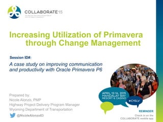 REMINDER
Check in on the
COLLABORATE mobile app
Increasing Utilization of Primavera
through Change Management
Prepared by:
Nicole Alonzo, PMP
Highway Project Delivery Program Manager
Wyoming Department of Transportation
A case study on improving communication
and productivity with Oracle Primavera P6
Session ID#:
@NicoleAlonzo83
 