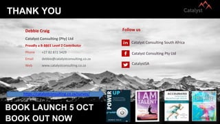 THANK YOU
BOOK LAUNCH 5 OCT
Debbie Craig
Catalyst Consulting (Pty) Ltd
Phone +27 82 872 5429
Email debbie@catalystconsulting.co.za
Web www.catalystconsulting.co.za
Follow us
Catalyst Consulting South Africa
Catalyst Consulting Pty Ltd
CatalystSA
Proudly a B-BBEE Level 2 Contributor
https://catalystconsulting.co.za/survey/
BOOK OUT NOW
 