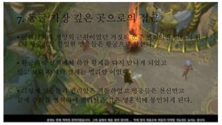 7. 동굴 가장 깊은 곳으로의 접근
• 이제까지의 재앙의 근원이었던 거짓의 군주 벨리알을 없애기 위
해 황궁으로 진입한 영웅들은 황궁으로 향한다.
• 황궁의 중심지에서 하칸 황제를 다시 만나게 되었고
알고 보니 황제의 실체는 벨리알 이었다.
• 그렇게 영웅들과 벨리알은 격돌하였고 영웅들은 천신만고
끝에 승리를 쟁취하여 벨리알은 검은 영혼석에 봉인되게 된다.
 