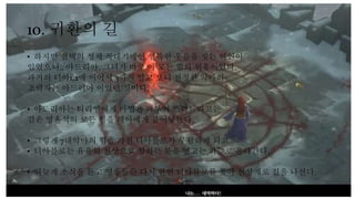 10. 귀환의 길
• 하지만 철벽의 성채 꼭대기에선 섬뜩한 웃음을 짓는 여인이
있었으니.. 아드리아. 그녀가 바로 이 모든 일의 원흉이었다.
과거의 디아1,2에 이어서 3까지 알고 보니 진정한 악마의
조력자는 아드리아 이었던 것이다.
• 아드리아는 티리엘에게 마법을 퍼부어 쓰러트리고는
검은 영혼석의 모든 힘을 레아에게 불어넣는다.
• 그렇게 7대악마의 힘을 가진 디아블로가 부활하게 되고
• 디아블로는 유유히 천상으로 향하는 문을 열고는 하늘로 올라간다.
• 뒤늦게 소식을 듣고 영웅들은 다시 한번 디아블로를 쫒아 천상계로 길을 나선다.
 