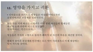 12. 영약을 가지고 귀환
• 디아블로를 쓰러트린 영웅들은 마침내 악마로부터
오염되어가던 천상계를 정화시킨다.
모든 것을 지켜 봐오던 티리엘은 다시 한번 자신들의 형제들인
대천사 들과 나란히 서기로 결심한다.
천사가 아닌.. 인간으로서..
영웅들은 각자의 고향으로 돌아가 폐허가 된 자신의 마을을 재건할 것이다.
평화가 찾아온 천상계와 인간계는 모든 악이 사라졌으니 이제 세상에는
빛이 가득할 것이다.
 