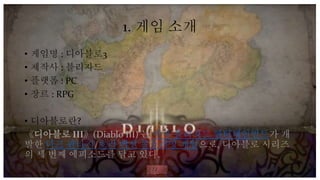 1. 게임 소개
• 게임명 : 디아블로3
• 제작사 : 블리자드
• 플랫폼 : PC
• 장르 : RPG
• 디아블로란?
《디아블로 III》(Diablo III) 는 미국 블리자드 엔터테인먼트가 개
발한 다크 판타지/호러 액션 롤플레잉 게임으로, 디아블로 시리즈
의 세 번째 에피소드를 담고 있다.
 