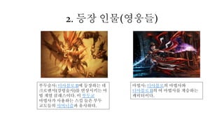 2. 등장 인물(영웅들)
부두술사: 디아블로 II에 등장하는 네
크로맨서(강령술사)를 연상시키는 마
법 계열 클래스이다. 이 부두교
마법사가 사용하는 스킬 들은 부두
교도들의 샤머니즘과 유사하다.
마법사: 디아블로의 마법사와
디아블로 II의 여 마법사를 계승하는
캐릭터이다.
 