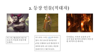 2. 등장 인물(적대자)
마그다: 벨리알의 하수인
으로서 거짓과 속임수에
능하다.
아드리아: 그녀는 레아의 어머니
였다. 죽은 줄로만 알려졌지만
2막을 진행하다 보면 벨리알의 부
하에게 잡혀 고문 당하는 와중에
플레이어가 구해주게 된다.
디아블로: 지옥의 공포의 군주
로서 일곱 대 악마 중에서 가장 강
한 세 악마 중 하나다.
 