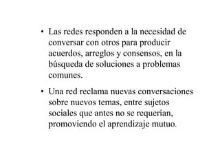 • Las redes responden a la necesidad de
  conversar con otros para producir
  acuerdos, arreglos y consensos, en la
  búsqueda de soluciones a problemas
  comunes.
• Una red reclama nuevas conversaciones
  sobre nuevos temas, entre sujetos
  sociales que antes no se requerían,
  promoviendo el aprendizaje mutuo.
 