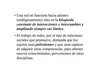 • Una red no funciona hacia adentro
  (endógenamente) sino en la búsqueda
  constante de interacciones e intercambios y
  ampliando siempre sus límites.
• El trabajo de redes, por el tipo de relaciones
  sociales que promueve, demanda que los
  sujetos sean polivalentes y que sean capaces
  de adquirir otras competencias, para obtener
  nuevos conocimientos, provenientes de otras
  disciplinas.
 