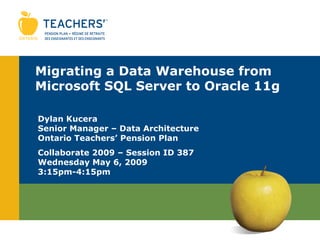 Migrating a Data Warehouse from Microsoft SQL Server to Oracle 11g Dylan Kucera Senior Manager – Data Architecture Ontario Teachers’ Pension Plan Collaborate 2009 – Session ID 387 Wednesday May 6, 2009 3:15pm-4:15pm 