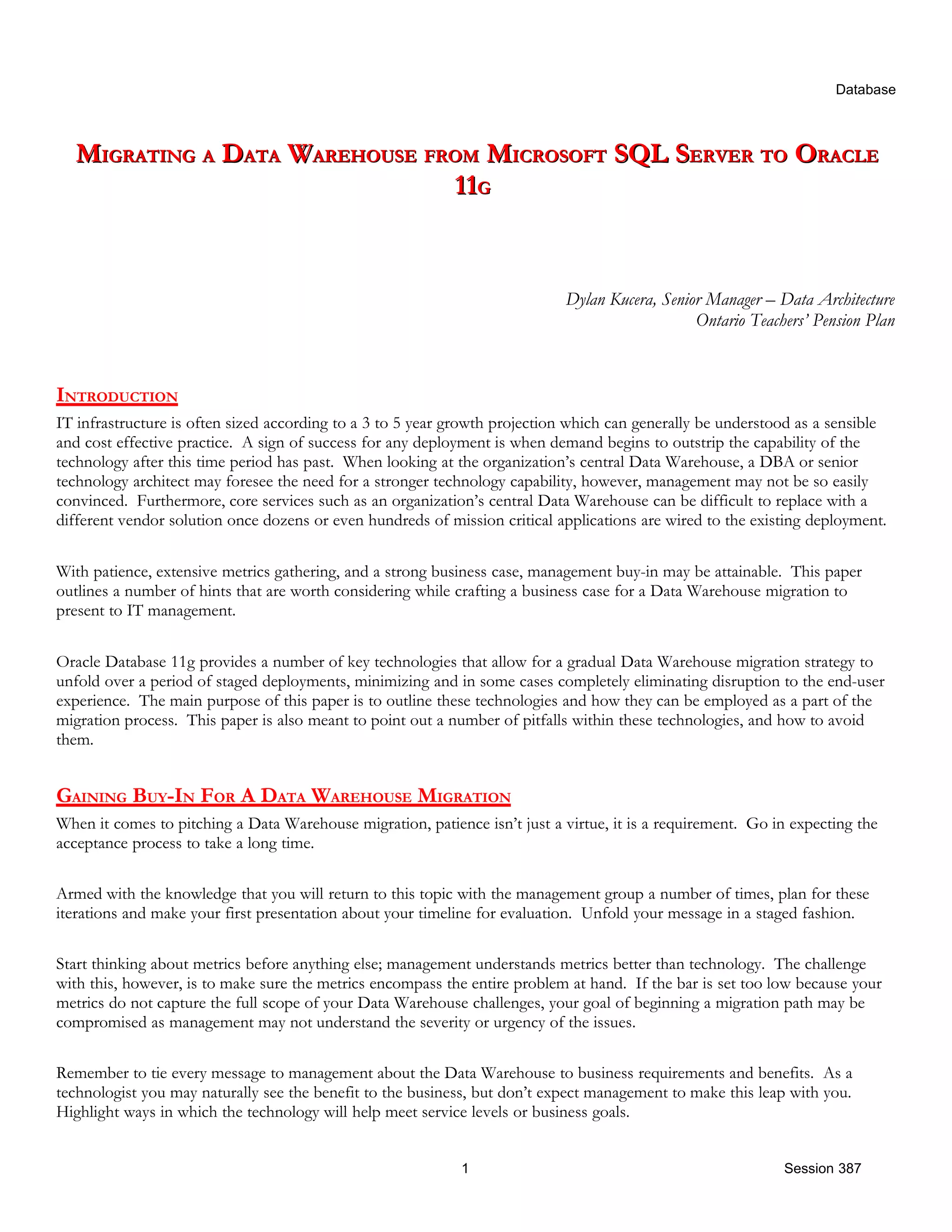 Database MIGRATING A DATA WAREHOUSE FROM MICROSOFT SQL SERVER TO ORACLE 11G Dylan Kucera, Senior Manager – Data Architecture Ontario Teachers’ Pension Plan INTRODUCTION IT infrastructure is often sized according to a 3 to 5 year growth projection which can generally be understood as a sensible and cost effective practice. A sign of success for any deployment is when demand begins to outstrip the capability of the technology after this time period has past. When looking at the organization’s central Data Warehouse, a DBA or senior technology architect may foresee the need for a stronger technology capability, however, management may not be so easily convinced. Furthermore, core services such as an organization’s central Data Warehouse can be difficult to replace with a different vendor solution once dozens or even hundreds of mission critical applications are wired to the existing deployment. With patience, extensive metrics gathering, and a strong business case, management buy-in may be attainable. This paper outlines a number of hints that are worth considering while crafting a business case for a Data Warehouse migration to present to IT management. Oracle Database 11g provides a number of key technologies that allow for a gradual Data Warehouse migration strategy to unfold over a period of staged deployments, minimizing and in some cases completely eliminating disruption to the end-user experience. The main purpose of this paper is to outline these technologies and how they can be employed as a part of the migration process. This paper is also meant to point out a number of pitfalls within these technologies, and how to avoid them. GAINING BUY-IN FOR A DATA WAREHOUSE MIGRATION When it comes to pitching a Data Warehouse migration, patience isn’t just a virtue, it is a requirement. Go in expecting the acceptance process to take a long time. Armed with the knowledge that you will return to this topic with the management group a number of times, plan for these iterations and make your first presentation about your timeline for evaluation. Unfold your message in a staged fashion. Start thinking about metrics before anything else; management understands metrics better than technology. The challenge with this, however, is to make sure the metrics encompass the entire problem at hand. If the bar is set too low because your metrics do not capture the full scope of your Data Warehouse challenges, your goal of beginning a migration path may be compromised as management may not understand the severity or urgency of the issues. Remember to tie every message to management about the Data Warehouse to business requirements and benefits. As a technologist you may naturally see the benefit to the business, but don’t expect management to make this leap with you. Highlight ways in which the technology will help meet service levels or business goals. 1 Session 387 