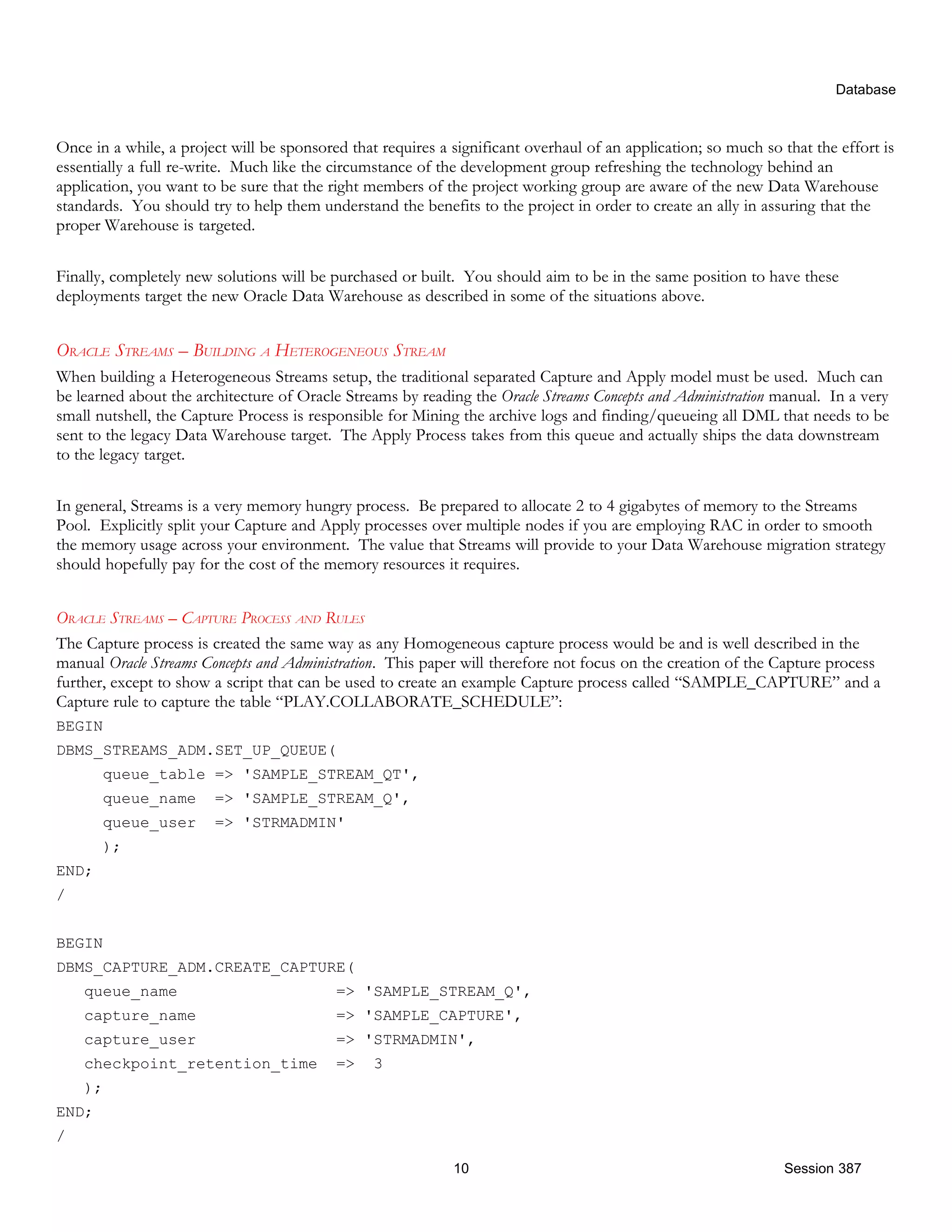 Database Once in a while, a project will be sponsored that requires a significant overhaul of an application; so much so that the effort is essentially a full re-write. Much like the circumstance of the development group refreshing the technology behind an application, you want to be sure that the right members of the project working group are aware of the new Data Warehouse standards. You should try to help them understand the benefits to the project in order to create an ally in assuring that the proper Warehouse is targeted. Finally, completely new solutions will be purchased or built. You should aim to be in the same position to have these deployments target the new Oracle Data Warehouse as described in some of the situations above. ORACLE STREAMS – BUILDING A HETEROGENEOUS STREAM When building a Heterogeneous Streams setup, the traditional separated Capture and Apply model must be used. Much can be learned about the architecture of Oracle Streams by reading the Oracle Streams Concepts and Administration manual. In a very small nutshell, the Capture Process is responsible for Mining the archive logs and finding/queueing all DML that needs to be sent to the legacy Data Warehouse target. The Apply Process takes from this queue and actually ships the data downstream to the legacy target. In general, Streams is a very memory hungry process. Be prepared to allocate 2 to 4 gigabytes of memory to the Streams Pool. Explicitly split your Capture and Apply processes over multiple nodes if you are employing RAC in order to smooth the memory usage across your environment. The value that Streams will provide to your Data Warehouse migration strategy should hopefully pay for the cost of the memory resources it requires. ORACLE STREAMS – CAPTURE PROCESS AND RULES The Capture process is created the same way as any Homogeneous capture process would be and is well described in the manual Oracle Streams Concepts and Administration. This paper will therefore not focus on the creation of the Capture process further, except to show a script that can be used to create an example Capture process called “SAMPLE_CAPTURE” and a Capture rule to capture the table “PLAY.COLLABORATE_SCHEDULE”: BEGIN DBMS_STREAMS_ADM.SET_UP_QUEUE( queue_table => 'SAMPLE_STREAM_QT', queue_name => 'SAMPLE_STREAM_Q', queue_user => 'STRMADMIN' ); END; / BEGIN DBMS_CAPTURE_ADM.CREATE_CAPTURE( queue_name => 'SAMPLE_STREAM_Q', capture_name => 'SAMPLE_CAPTURE', capture_user => 'STRMADMIN', checkpoint_retention_time => 3 ); END; / 10 Session 387 