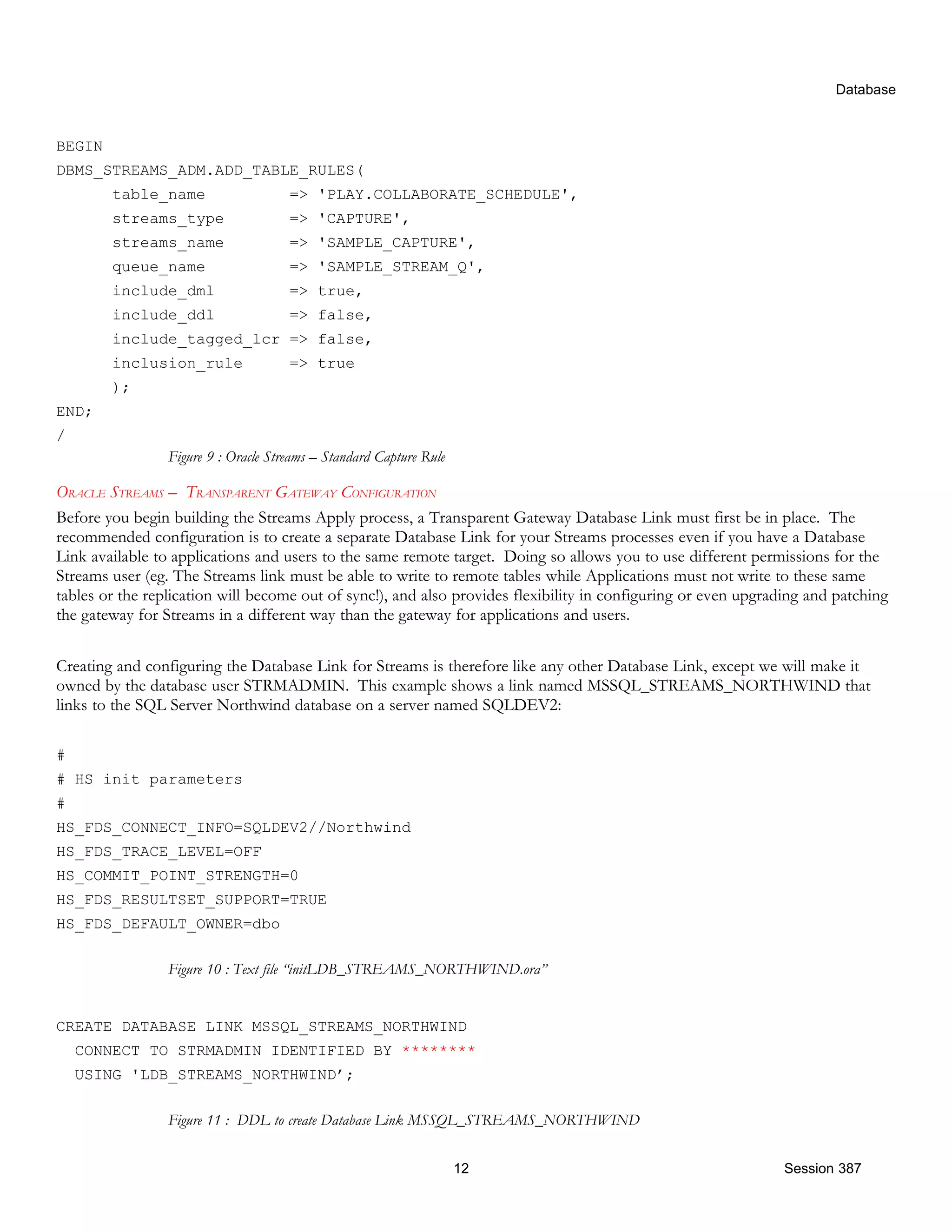 Database BEGIN DBMS_STREAMS_ADM.ADD_TABLE_RULES( table_name => 'PLAY.COLLABORATE_SCHEDULE', streams_type => 'CAPTURE', streams_name => 'SAMPLE_CAPTURE', queue_name => 'SAMPLE_STREAM_Q', include_dml => true, include_ddl => false, include_tagged_lcr => false, inclusion_rule => true ); END; / Figure 9 : Oracle Streams – Standard Capture Rule ORACLE STREAMS – TRANSPARENT GATEWAY CONFIGURATION Before you begin building the Streams Apply process, a Transparent Gateway Database Link must first be in place. The recommended configuration is to create a separate Database Link for your Streams processes even if you have a Database Link available to applications and users to the same remote target. Doing so allows you to use different permissions for the Streams user (eg. The Streams link must be able to write to remote tables while Applications must not write to these same tables or the replication will become out of sync!), and also provides flexibility in configuring or even upgrading and patching the gateway for Streams in a different way than the gateway for applications and users. Creating and configuring the Database Link for Streams is therefore like any other Database Link, except we will make it owned by the database user STRMADMIN. This example shows a link named MSSQL_STREAMS_NORTHWIND that links to the SQL Server Northwind database on a server named SQLDEV2: # # HS init parameters # HS_FDS_CONNECT_INFO=SQLDEV2//Northwind HS_FDS_TRACE_LEVEL=OFF HS_COMMIT_POINT_STRENGTH=0 HS_FDS_RESULTSET_SUPPORT=TRUE HS_FDS_DEFAULT_OWNER=dbo Figure 10 : Text file “initLDB_STREAMS_NORTHWIND.ora” CREATE DATABASE LINK MSSQL_STREAMS_NORTHWIND CONNECT TO STRMADMIN IDENTIFIED BY ******** USING 'LDB_STREAMS_NORTHWIND’; Figure 11 : DDL to create Database Link MSSQL_STREAMS_NORTHWIND 12 Session 387 
