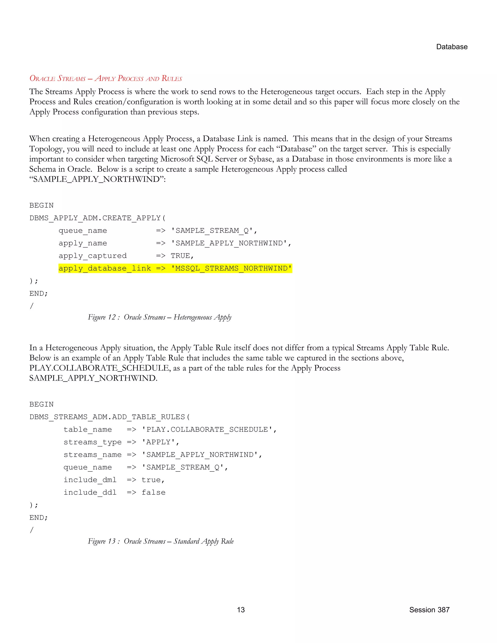 Database ORACLE STREAMS – APPLY PROCESS AND RULES The Streams Apply Process is where the work to send rows to the Heterogeneous target occurs. Each step in the Apply Process and Rules creation/configuration is worth looking at in some detail and so this paper will focus more closely on the Apply Process configuration than previous steps. When creating a Heterogeneous Apply Process, a Database Link is named. This means that in the design of your Streams Topology, you will need to include at least one Apply Process for each “Database” on the target server. This is especially important to consider when targeting Microsoft SQL Server or Sybase, as a Database in those environments is more like a Schema in Oracle. Below is a script to create a sample Heterogeneous Apply process called “SAMPLE_APPLY_NORTHWIND”: BEGIN DBMS_APPLY_ADM.CREATE_APPLY( queue_name => 'SAMPLE_STREAM_Q', apply_name => 'SAMPLE_APPLY_NORTHWIND', apply_captured => TRUE, apply_database_link => 'MSSQL_STREAMS_NORTHWIND' ); END; / Figure 12 : Oracle Streams – Heterogeneous Apply In a Heterogeneous Apply situation, the Apply Table Rule itself does not differ from a typical Streams Apply Table Rule. Below is an example of an Apply Table Rule that includes the same table we captured in the sections above, PLAY.COLLABORATE_SCHEDULE, as a part of the table rules for the Apply Process SAMPLE_APPLY_NORTHWIND. BEGIN DBMS_STREAMS_ADM.ADD_TABLE_RULES( table_name => 'PLAY.COLLABORATE_SCHEDULE', streams_type => 'APPLY', streams_name => 'SAMPLE_APPLY_NORTHWIND', queue_name => 'SAMPLE_STREAM_Q', include_dml => true, include_ddl => false ); END; / Figure 13 : Oracle Streams – Standard Apply Rule 13 Session 387 