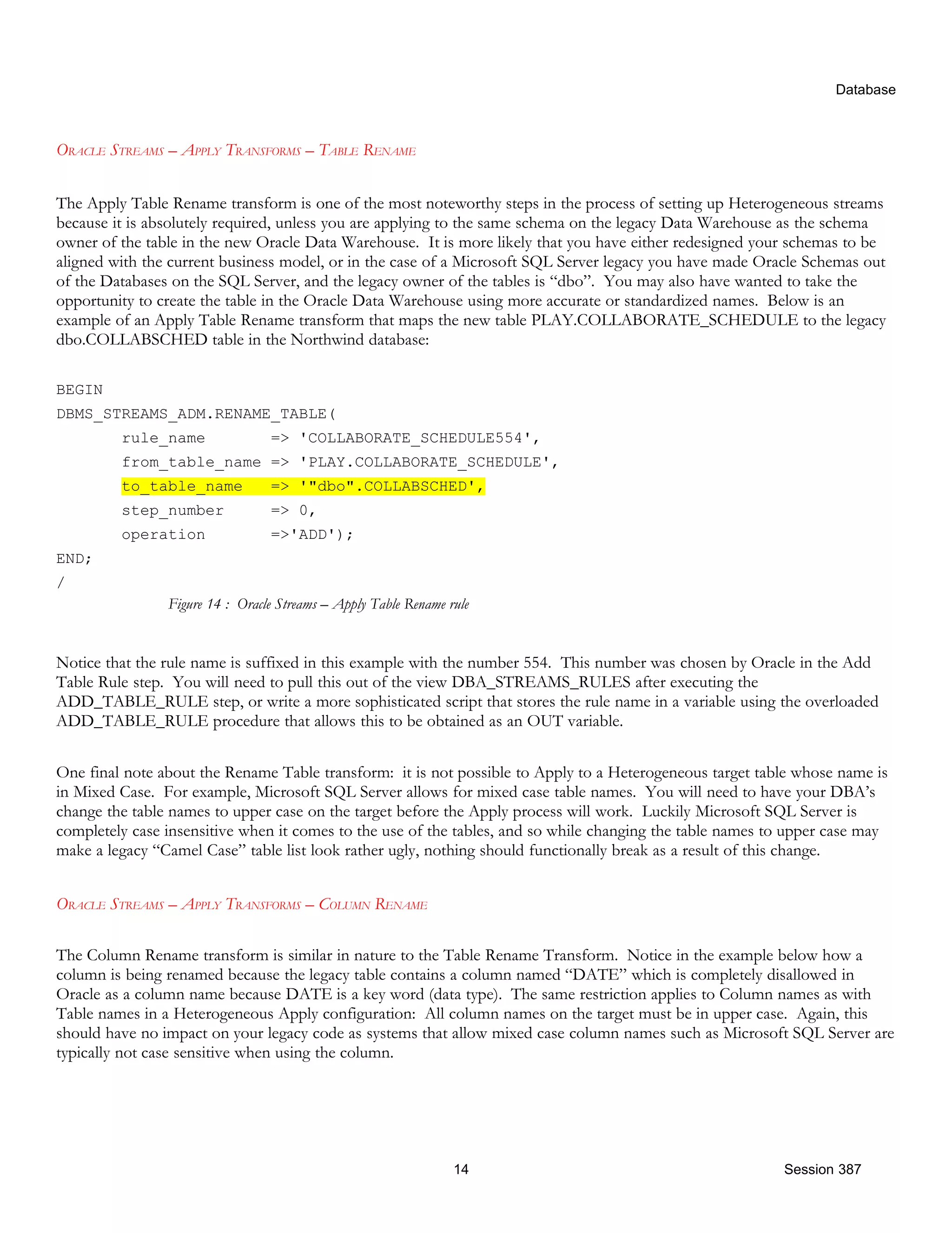 Database ORACLE STREAMS – APPLY TRANSFORMS – TABLE RENAME The Apply Table Rename transform is one of the most noteworthy steps in the process of setting up Heterogeneous streams because it is absolutely required, unless you are applying to the same schema on the legacy Data Warehouse as the schema owner of the table in the new Oracle Data Warehouse. It is more likely that you have either redesigned your schemas to be aligned with the current business model, or in the case of a Microsoft SQL Server legacy you have made Oracle Schemas out of the Databases on the SQL Server, and the legacy owner of the tables is “dbo”. You may also have wanted to take the opportunity to create the table in the Oracle Data Warehouse using more accurate or standardized names. Below is an example of an Apply Table Rename transform that maps the new table PLAY.COLLABORATE_SCHEDULE to the legacy dbo.COLLABSCHED table in the Northwind database: BEGIN DBMS_STREAMS_ADM.RENAME_TABLE( rule_name => 'COLLABORATE_SCHEDULE554', from_table_name => 'PLAY.COLLABORATE_SCHEDULE', to_table_name => '"dbo".COLLABSCHED', step_number => 0, operation =>'ADD'); END; / Figure 14 : Oracle Streams – Apply Table Rename rule Notice that the rule name is suffixed in this example with the number 554. This number was chosen by Oracle in the Add Table Rule step. You will need to pull this out of the view DBA_STREAMS_RULES after executing the ADD_TABLE_RULE step, or write a more sophisticated script that stores the rule name in a variable using the overloaded ADD_TABLE_RULE procedure that allows this to be obtained as an OUT variable. One final note about the Rename Table transform: it is not possible to Apply to a Heterogeneous target table whose name is in Mixed Case. For example, Microsoft SQL Server allows for mixed case table names. You will need to have your DBA’s change the table names to upper case on the target before the Apply process will work. Luckily Microsoft SQL Server is completely case insensitive when it comes to the use of the tables, and so while changing the table names to upper case may make a legacy “Camel Case” table list look rather ugly, nothing should functionally break as a result of this change. ORACLE STREAMS – APPLY TRANSFORMS – COLUMN RENAME The Column Rename transform is similar in nature to the Table Rename Transform. Notice in the example below how a column is being renamed because the legacy table contains a column named “DATE” which is completely disallowed in Oracle as a column name because DATE is a key word (data type). The same restriction applies to Column names as with Table names in a Heterogeneous Apply configuration: All column names on the target must be in upper case. Again, this should have no impact on your legacy code as systems that allow mixed case column names such as Microsoft SQL Server are typically not case sensitive when using the column. 14 Session 387 
