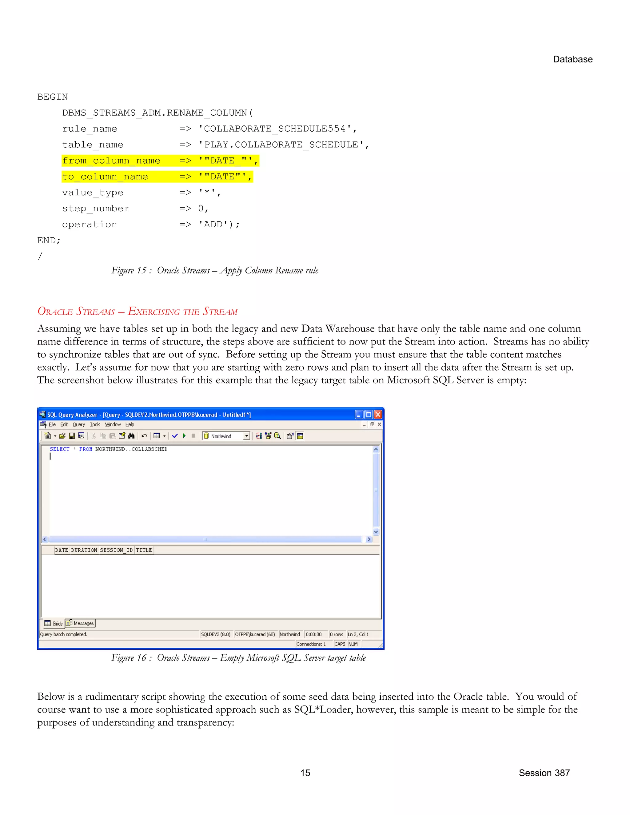 Database BEGIN DBMS_STREAMS_ADM.RENAME_COLUMN( rule_name => 'COLLABORATE_SCHEDULE554', table_name => 'PLAY.COLLABORATE_SCHEDULE', from_column_name => '"DATE_"', to_column_name => '"DATE"', value_type => '*', step_number => 0, operation => 'ADD'); END; / Figure 15 : Oracle Streams – Apply Column Rename rule ORACLE STREAMS – EXERCISING THE STREAM Assuming we have tables set up in both the legacy and new Data Warehouse that have only the table name and one column name difference in terms of structure, the steps above are sufficient to now put the Stream into action. Streams has no ability to synchronize tables that are out of sync. Before setting up the Stream you must ensure that the table content matches exactly. Let’s assume for now that you are starting with zero rows and plan to insert all the data after the Stream is set up. The screenshot below illustrates for this example that the legacy target table on Microsoft SQL Server is empty: Figure 16 : Oracle Streams – Empty Microsoft SQL Server target table Below is a rudimentary script showing the execution of some seed data being inserted into the Oracle table. You would of course want to use a more sophisticated approach such as SQL*Loader, however, this sample is meant to be simple for the purposes of understanding and transparency: 15 Session 387 