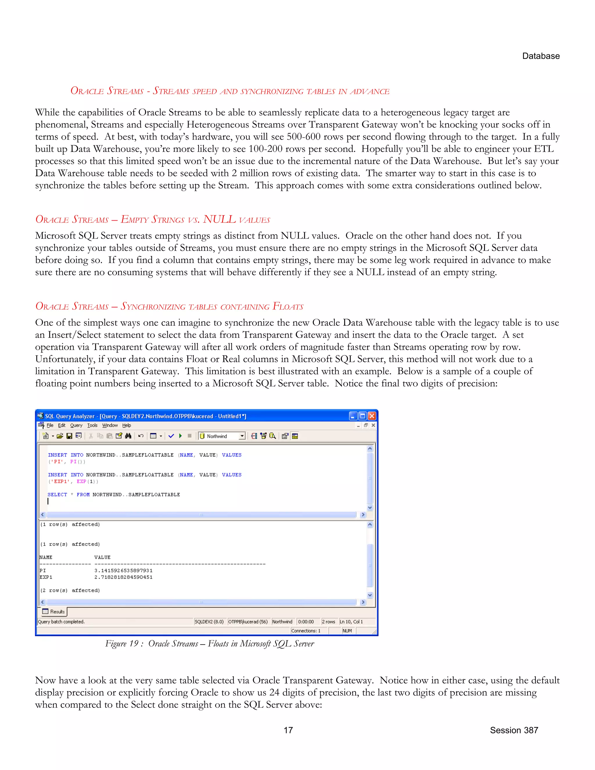 Database ORACLE STREAMS - STREAMS SPEED AND SYNCHRONIZING TABLES IN ADVANCE While the capabilities of Oracle Streams to be able to seamlessly replicate data to a heterogeneous legacy target are phenomenal, Streams and especially Heterogeneous Streams over Transparent Gateway won’t be knocking your socks off in terms of speed. At best, with today’s hardware, you will see 500-600 rows per second flowing through to the target. In a fully built up Data Warehouse, you’re more likely to see 100-200 rows per second. Hopefully you’ll be able to engineer your ETL processes so that this limited speed won’t be an issue due to the incremental nature of the Data Warehouse. But let’s say your Data Warehouse table needs to be seeded with 2 million rows of existing data. The smarter way to start in this case is to synchronize the tables before setting up the Stream. This approach comes with some extra considerations outlined below. ORACLE STREAMS – EMPTY STRINGS VS. NULL VALUES Microsoft SQL Server treats empty strings as distinct from NULL values. Oracle on the other hand does not. If you synchronize your tables outside of Streams, you must ensure there are no empty strings in the Microsoft SQL Server data before doing so. If you find a column that contains empty strings, there may be some leg work required in advance to make sure there are no consuming systems that will behave differently if they see a NULL instead of an empty string. ORACLE STREAMS – SYNCHRONIZING TABLES CONTAINING FLOATS One of the simplest ways one can imagine to synchronize the new Oracle Data Warehouse table with the legacy table is to use an Insert/Select statement to select the data from Transparent Gateway and insert the data to the Oracle target. A set operation via Transparent Gateway will after all work orders of magnitude faster than Streams operating row by row. Unfortunately, if your data contains Float or Real columns in Microsoft SQL Server, this method will not work due to a limitation in Transparent Gateway. This limitation is best illustrated with an example. Below is a sample of a couple of floating point numbers being inserted to a Microsoft SQL Server table. Notice the final two digits of precision: Figure 19 : Oracle Streams – Floats in Microsoft SQL Server Now have a look at the very same table selected via Oracle Transparent Gateway. Notice how in either case, using the default display precision or explicitly forcing Oracle to show us 24 digits of precision, the last two digits of precision are missing when compared to the Select done straight on the SQL Server above: 17 Session 387 
