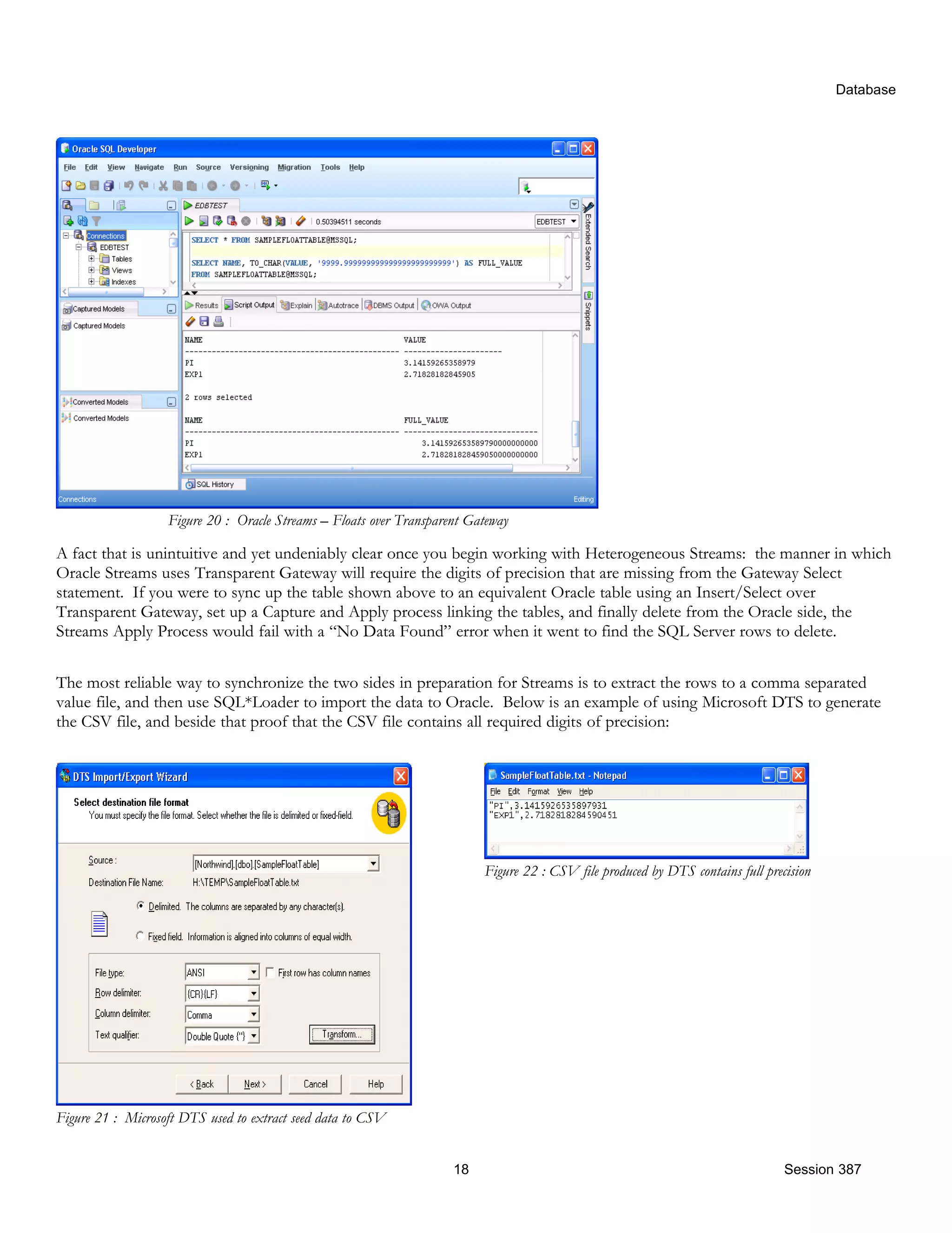 Database Figure 20 : Oracle Streams – Floats over Transparent Gateway A fact that is unintuitive and yet undeniably clear once you begin working with Heterogeneous Streams: the manner in which Oracle Streams uses Transparent Gateway will require the digits of precision that are missing from the Gateway Select statement. If you were to sync up the table shown above to an equivalent Oracle table using an Insert/Select over Transparent Gateway, set up a Capture and Apply process linking the tables, and finally delete from the Oracle side, the Streams Apply Process would fail with a “No Data Found” error when it went to find the SQL Server rows to delete. The most reliable way to synchronize the two sides in preparation for Streams is to extract the rows to a comma separated value file, and then use SQL*Loader to import the data to Oracle. Below is an example of using Microsoft DTS to generate the CSV file, and beside that proof that the CSV file contains all required digits of precision: Figure 22 : CSV file produced by DTS contains full precision Figure 21 : Microsoft DTS used to extract seed data to CSV 18 Session 387 