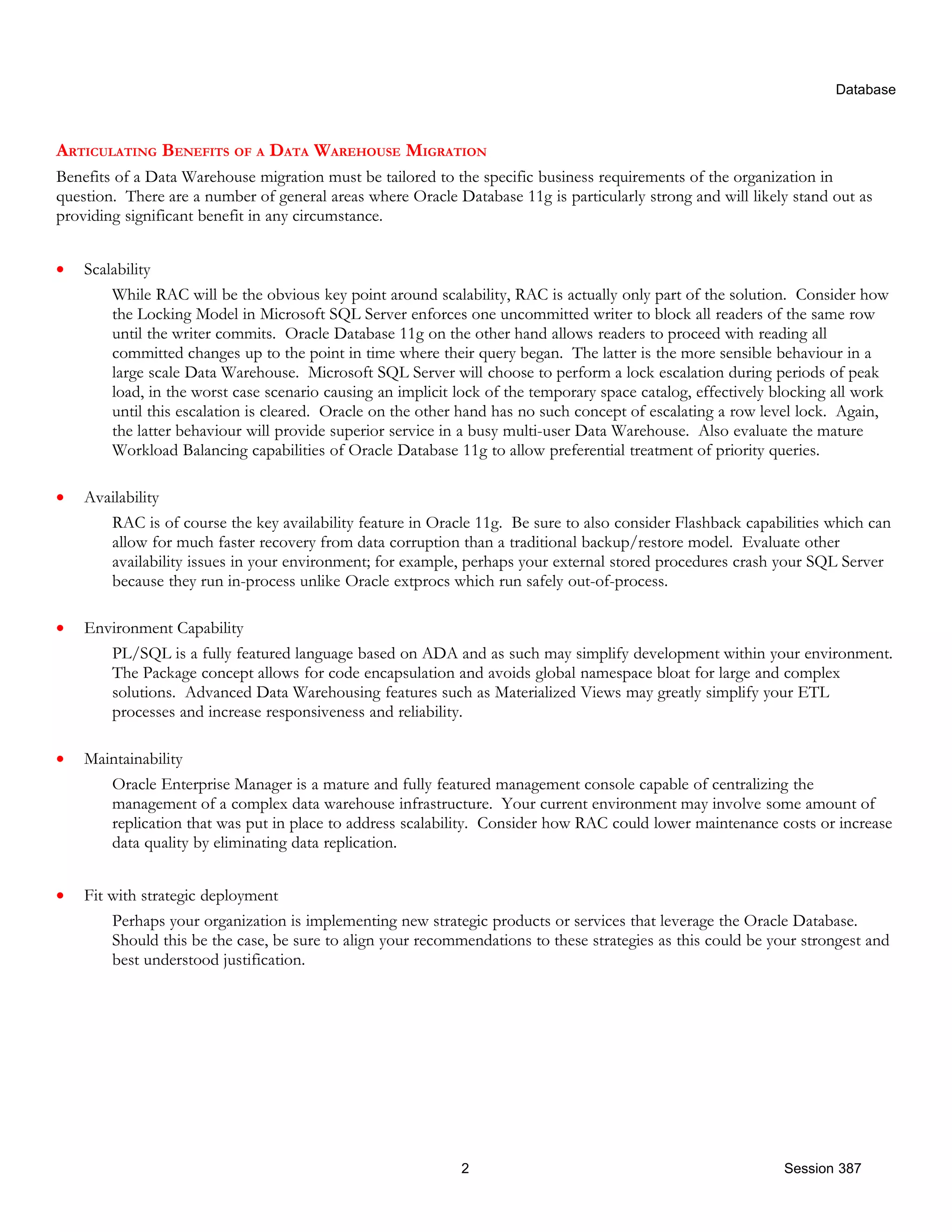 Database ARTICULATING BENEFITS OF A DATA WAREHOUSE MIGRATION Benefits of a Data Warehouse migration must be tailored to the specific business requirements of the organization in question. There are a number of general areas where Oracle Database 11g is particularly strong and will likely stand out as providing significant benefit in any circumstance. • Scalability While RAC will be the obvious key point around scalability, RAC is actually only part of the solution. Consider how the Locking Model in Microsoft SQL Server enforces one uncommitted writer to block all readers of the same row until the writer commits. Oracle Database 11g on the other hand allows readers to proceed with reading all committed changes up to the point in time where their query began. The latter is the more sensible behaviour in a large scale Data Warehouse. Microsoft SQL Server will choose to perform a lock escalation during periods of peak load, in the worst case scenario causing an implicit lock of the temporary space catalog, effectively blocking all work until this escalation is cleared. Oracle on the other hand has no such concept of escalating a row level lock. Again, the latter behaviour will provide superior service in a busy multi-user Data Warehouse. Also evaluate the mature Workload Balancing capabilities of Oracle Database 11g to allow preferential treatment of priority queries. • Availability RAC is of course the key availability feature in Oracle 11g. Be sure to also consider Flashback capabilities which can allow for much faster recovery from data corruption than a traditional backup/restore model. Evaluate other availability issues in your environment; for example, perhaps your external stored procedures crash your SQL Server because they run in-process unlike Oracle extprocs which run safely out-of-process. • Environment Capability PL/SQL is a fully featured language based on ADA and as such may simplify development within your environment. The Package concept allows for code encapsulation and avoids global namespace bloat for large and complex solutions. Advanced Data Warehousing features such as Materialized Views may greatly simplify your ETL processes and increase responsiveness and reliability. • Maintainability Oracle Enterprise Manager is a mature and fully featured management console capable of centralizing the management of a complex data warehouse infrastructure. Your current environment may involve some amount of replication that was put in place to address scalability. Consider how RAC could lower maintenance costs or increase data quality by eliminating data replication. • Fit with strategic deployment Perhaps your organization is implementing new strategic products or services that leverage the Oracle Database. Should this be the case, be sure to align your recommendations to these strategies as this could be your strongest and best understood justification. 2 Session 387 