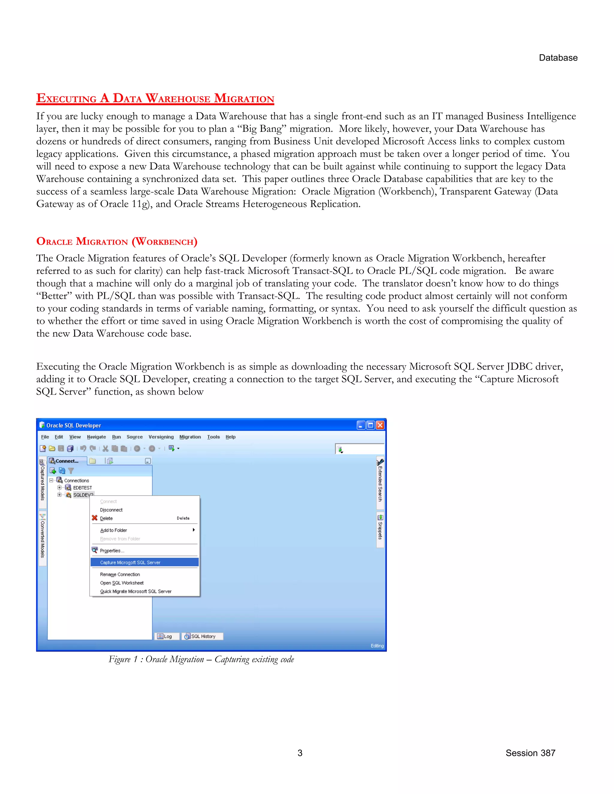 Database EXECUTING A DATA WAREHOUSE MIGRATION If you are lucky enough to manage a Data Warehouse that has a single front-end such as an IT managed Business Intelligence layer, then it may be possible for you to plan a “Big Bang” migration. More likely, however, your Data Warehouse has dozens or hundreds of direct consumers, ranging from Business Unit developed Microsoft Access links to complex custom legacy applications. Given this circumstance, a phased migration approach must be taken over a longer period of time. You will need to expose a new Data Warehouse technology that can be built against while continuing to support the legacy Data Warehouse containing a synchronized data set. This paper outlines three Oracle Database capabilities that are key to the success of a seamless large-scale Data Warehouse Migration: Oracle Migration (Workbench), Transparent Gateway (Data Gateway as of Oracle 11g), and Oracle Streams Heterogeneous Replication. ORACLE MIGRATION (WORKBENCH) The Oracle Migration features of Oracle’s SQL Developer (formerly known as Oracle Migration Workbench, hereafter referred to as such for clarity) can help fast-track Microsoft Transact-SQL to Oracle PL/SQL code migration. Be aware though that a machine will only do a marginal job of translating your code. The translator doesn’t know how to do things “Better” with PL/SQL than was possible with Transact-SQL. The resulting code product almost certainly will not conform to your coding standards in terms of variable naming, formatting, or syntax. You need to ask yourself the difficult question as to whether the effort or time saved in using Oracle Migration Workbench is worth the cost of compromising the quality of the new Data Warehouse code base. Executing the Oracle Migration Workbench is as simple as downloading the necessary Microsoft SQL Server JDBC driver, adding it to Oracle SQL Developer, creating a connection to the target SQL Server, and executing the “Capture Microsoft SQL Server” function, as shown below Figure 1 : Oracle Migration – Capturing existing code 3 Session 387 