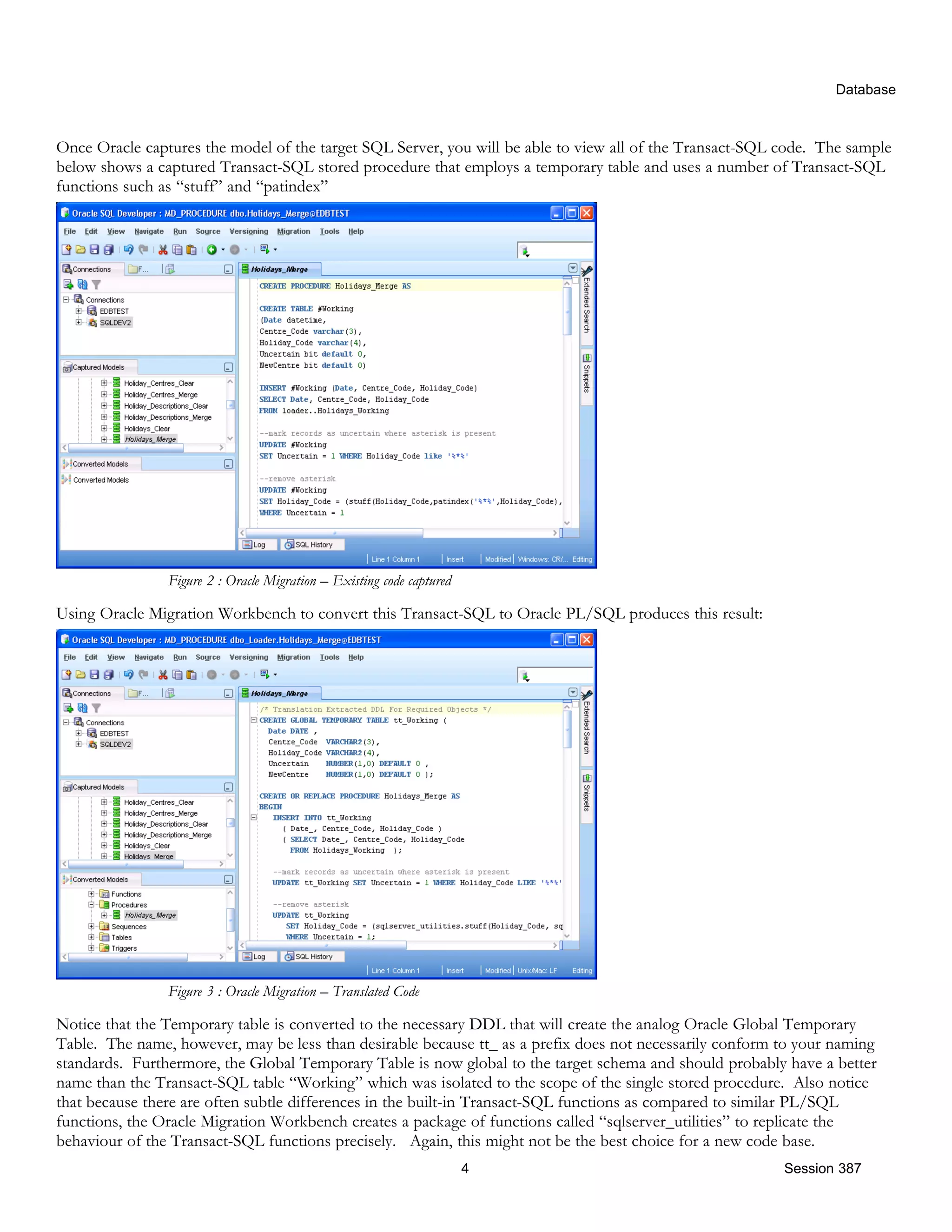 Database Once Oracle captures the model of the target SQL Server, you will be able to view all of the Transact-SQL code. The sample below shows a captured Transact-SQL stored procedure that employs a temporary table and uses a number of Transact-SQL functions such as “stuff” and “patindex” Figure 2 : Oracle Migration – Existing code captured Using Oracle Migration Workbench to convert this Transact-SQL to Oracle PL/SQL produces this result: Figure 3 : Oracle Migration – Translated Code Notice that the Temporary table is converted to the necessary DDL that will create the analog Oracle Global Temporary Table. The name, however, may be less than desirable because tt_ as a prefix does not necessarily conform to your naming standards. Furthermore, the Global Temporary Table is now global to the target schema and should probably have a better name than the Transact-SQL table “Working” which was isolated to the scope of the single stored procedure. Also notice that because there are often subtle differences in the built-in Transact-SQL functions as compared to similar PL/SQL functions, the Oracle Migration Workbench creates a package of functions called “sqlserver_utilities” to replicate the behaviour of the Transact-SQL functions precisely. Again, this might not be the best choice for a new code base. 4 Session 387 