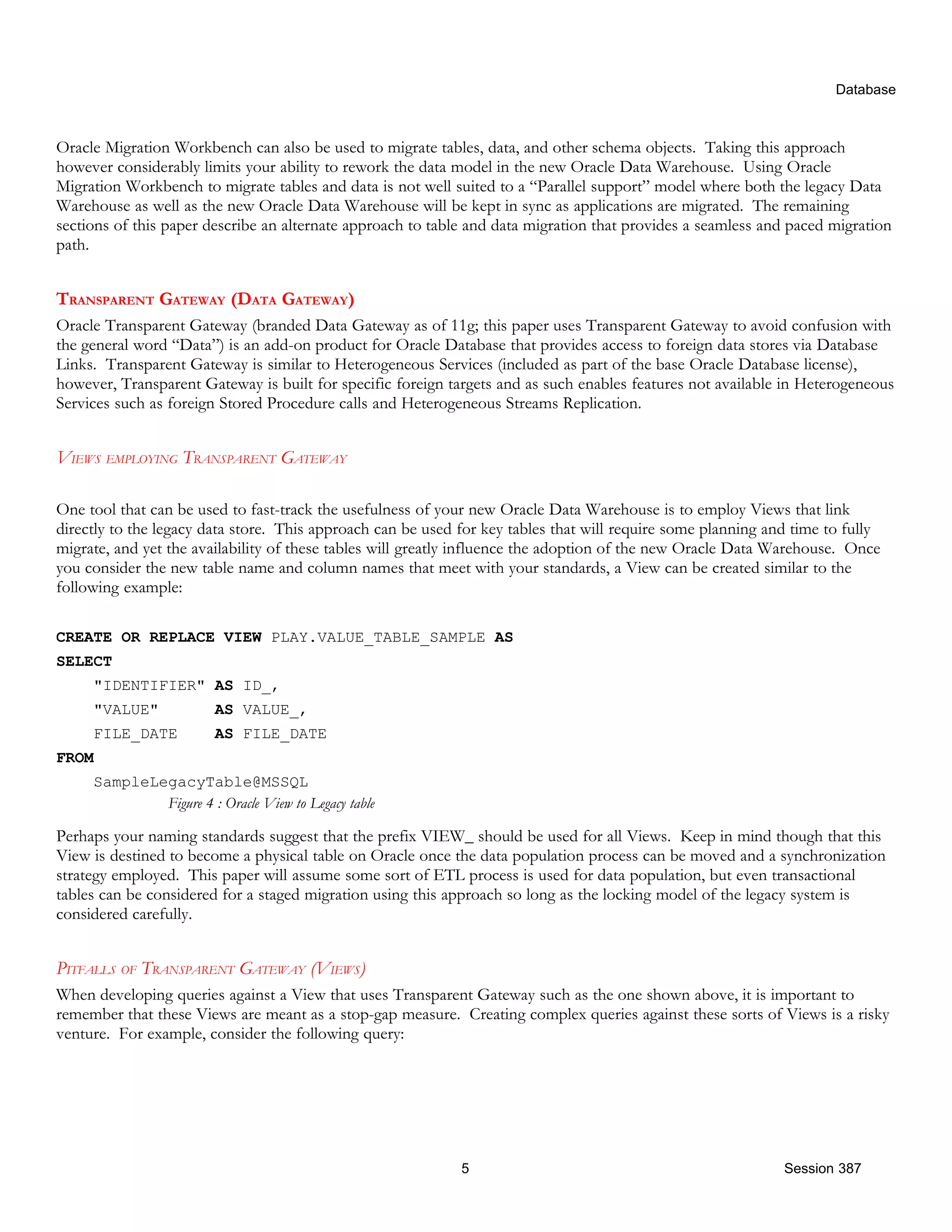 Database Oracle Migration Workbench can also be used to migrate tables, data, and other schema objects. Taking this approach however considerably limits your ability to rework the data model in the new Oracle Data Warehouse. Using Oracle Migration Workbench to migrate tables and data is not well suited to a “Parallel support” model where both the legacy Data Warehouse as well as the new Oracle Data Warehouse will be kept in sync as applications are migrated. The remaining sections of this paper describe an alternate approach to table and data migration that provides a seamless and paced migration path. TRANSPARENT GATEWAY (DATA GATEWAY) Oracle Transparent Gateway (branded Data Gateway as of 11g; this paper uses Transparent Gateway to avoid confusion with the general word “Data”) is an add-on product for Oracle Database that provides access to foreign data stores via Database Links. Transparent Gateway is similar to Heterogeneous Services (included as part of the base Oracle Database license), however, Transparent Gateway is built for specific foreign targets and as such enables features not available in Heterogeneous Services such as foreign Stored Procedure calls and Heterogeneous Streams Replication. VIEWS EMPLOYING TRANSPARENT GATEWAY One tool that can be used to fast-track the usefulness of your new Oracle Data Warehouse is to employ Views that link directly to the legacy data store. This approach can be used for key tables that will require some planning and time to fully migrate, and yet the availability of these tables will greatly influence the adoption of the new Oracle Data Warehouse. Once you consider the new table name and column names that meet with your standards, a View can be created similar to the following example: CREATE OR REPLACE VIEW PLAY.VALUE_TABLE_SAMPLE AS SELECT "IDENTIFIER" AS ID_, "VALUE" AS VALUE_, FILE_DATE AS FILE_DATE FROM SampleLegacyTable@MSSQL Figure 4 : Oracle View to Legacy table Perhaps your naming standards suggest that the prefix VIEW_ should be used for all Views. Keep in mind though that this View is destined to become a physical table on Oracle once the data population process can be moved and a synchronization strategy employed. This paper will assume some sort of ETL process is used for data population, but even transactional tables can be considered for a staged migration using this approach so long as the locking model of the legacy system is considered carefully. PITFALLS OF TRANSPARENT GATEWAY (VIEWS) When developing queries against a View that uses Transparent Gateway such as the one shown above, it is important to remember that these Views are meant as a stop-gap measure. Creating complex queries against these sorts of Views is a risky venture. For example, consider the following query: 5 Session 387 