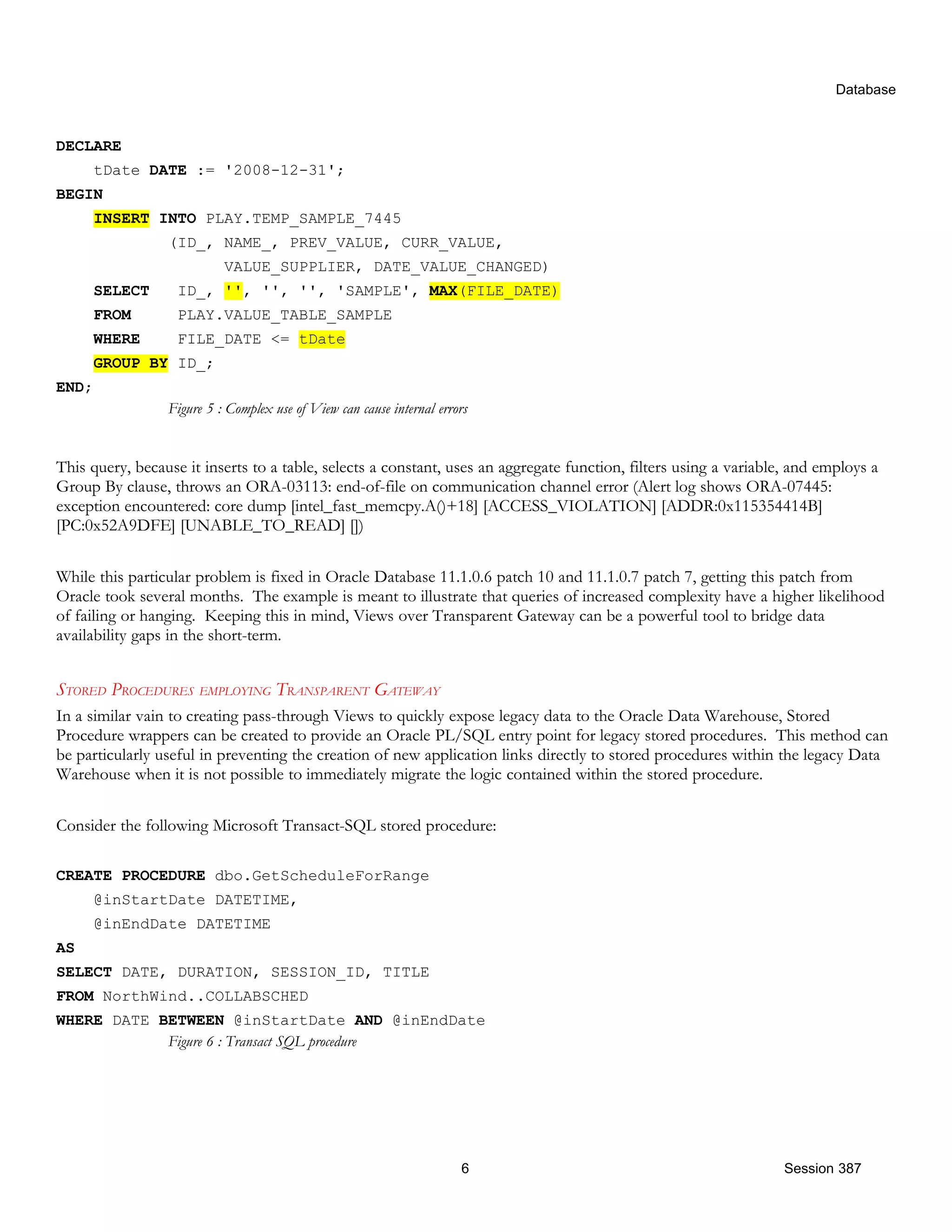 Database DECLARE tDate DATE := '2008-12-31'; BEGIN INSERT INTO PLAY.TEMP_SAMPLE_7445 (ID_, NAME_, PREV_VALUE, CURR_VALUE, VALUE_SUPPLIER, DATE_VALUE_CHANGED) SELECT ID_, '', '', '', 'SAMPLE', MAX(FILE_DATE) FROM PLAY.VALUE_TABLE_SAMPLE WHERE FILE_DATE <= tDate GROUP BY ID_; END; Figure 5 : Complex use of View can cause internal errors This query, because it inserts to a table, selects a constant, uses an aggregate function, filters using a variable, and employs a Group By clause, throws an ORA-03113: end-of-file on communication channel error (Alert log shows ORA-07445: exception encountered: core dump [intel_fast_memcpy.A()+18] [ACCESS_VIOLATION] [ADDR:0x115354414B] [PC:0x52A9DFE] [UNABLE_TO_READ] []) While this particular problem is fixed in Oracle Database 11.1.0.6 patch 10 and 11.1.0.7 patch 7, getting this patch from Oracle took several months. The example is meant to illustrate that queries of increased complexity have a higher likelihood of failing or hanging. Keeping this in mind, Views over Transparent Gateway can be a powerful tool to bridge data availability gaps in the short-term. STORED PROCEDURES EMPLOYING TRANSPARENT GATEWAY In a similar vain to creating pass-through Views to quickly expose legacy data to the Oracle Data Warehouse, Stored Procedure wrappers can be created to provide an Oracle PL/SQL entry point for legacy stored procedures. This method can be particularly useful in preventing the creation of new application links directly to stored procedures within the legacy Data Warehouse when it is not possible to immediately migrate the logic contained within the stored procedure. Consider the following Microsoft Transact-SQL stored procedure: CREATE PROCEDURE dbo.GetScheduleForRange @inStartDate DATETIME, @inEndDate DATETIME AS SELECT DATE, DURATION, SESSION_ID, TITLE FROM NorthWind..COLLABSCHED WHERE DATE BETWEEN @inStartDate AND @inEndDate Figure 6 : Transact SQL procedure 6 Session 387 