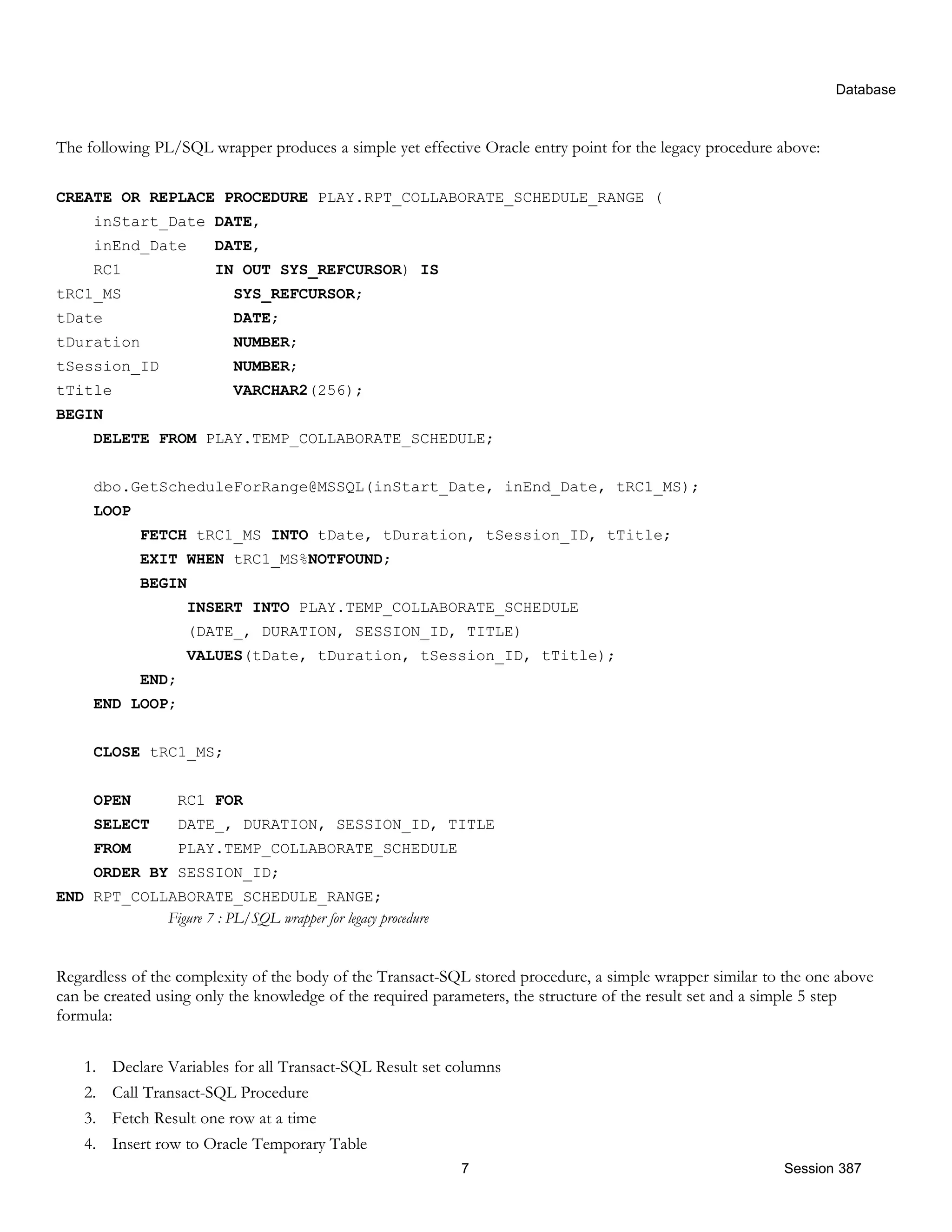 Database The following PL/SQL wrapper produces a simple yet effective Oracle entry point for the legacy procedure above: CREATE OR REPLACE PROCEDURE PLAY.RPT_COLLABORATE_SCHEDULE_RANGE ( inStart_Date DATE, inEnd_Date DATE, RC1 IN OUT SYS_REFCURSOR) IS tRC1_MS SYS_REFCURSOR; tDate DATE; tDuration NUMBER; tSession_ID NUMBER; tTitle VARCHAR2(256); BEGIN DELETE FROM PLAY.TEMP_COLLABORATE_SCHEDULE; dbo.GetScheduleForRange@MSSQL(inStart_Date, inEnd_Date, tRC1_MS); LOOP FETCH tRC1_MS INTO tDate, tDuration, tSession_ID, tTitle; EXIT WHEN tRC1_MS%NOTFOUND; BEGIN INSERT INTO PLAY.TEMP_COLLABORATE_SCHEDULE (DATE_, DURATION, SESSION_ID, TITLE) VALUES(tDate, tDuration, tSession_ID, tTitle); END; END LOOP; CLOSE tRC1_MS; OPEN RC1 FOR SELECT DATE_, DURATION, SESSION_ID, TITLE FROM PLAY.TEMP_COLLABORATE_SCHEDULE ORDER BY SESSION_ID; END RPT_COLLABORATE_SCHEDULE_RANGE; Figure 7 : PL/SQL wrapper for legacy procedure Regardless of the complexity of the body of the Transact-SQL stored procedure, a simple wrapper similar to the one above can be created using only the knowledge of the required parameters, the structure of the result set and a simple 5 step formula: 1. Declare Variables for all Transact-SQL Result set columns 2. Call Transact-SQL Procedure 3. Fetch Result one row at a time 4. Insert row to Oracle Temporary Table 7 Session 387 