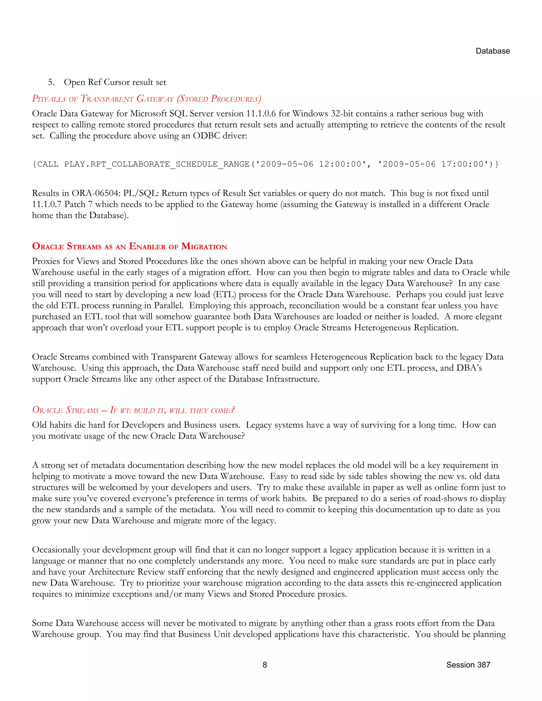 Database 5. Open Ref Cursor result set PITFALLS OF TRANSPARENT GATEWAY (STORED PROCEDURES) Oracle Data Gateway for Microsoft SQL Server version 11.1.0.6 for Windows 32-bit contains a rather serious bug with respect to calling remote stored procedures that return result sets and actually attempting to retrieve the contents of the result set. Calling the procedure above using an ODBC driver: {CALL PLAY.RPT_COLLABORATE_SCHEDULE_RANGE('2009-05-06 12:00:00', '2009-05-06 17:00:00')} Results in ORA-06504: PL/SQL: Return types of Result Set variables or query do not match. This bug is not fixed until 11.1.0.7 Patch 7 which needs to be applied to the Gateway home (assuming the Gateway is installed in a different Oracle home than the Database). ORACLE STREAMS AS AN ENABLER OF MIGRATION Proxies for Views and Stored Procedures like the ones shown above can be helpful in making your new Oracle Data Warehouse useful in the early stages of a migration effort. How can you then begin to migrate tables and data to Oracle while still providing a transition period for applications where data is equally available in the legacy Data Warehouse? In any case you will need to start by developing a new load (ETL) process for the Oracle Data Warehouse. Perhaps you could just leave the old ETL process running in Parallel. Employing this approach, reconciliation would be a constant fear unless you have purchased an ETL tool that will somehow guarantee both Data Warehouses are loaded or neither is loaded. A more elegant approach that won’t overload your ETL support people is to employ Oracle Streams Heterogeneous Replication. Oracle Streams combined with Transparent Gateway allows for seamless Heterogeneous Replication back to the legacy Data Warehouse. Using this approach, the Data Warehouse staff need build and support only one ETL process, and DBA’s support Oracle Streams like any other aspect of the Database Infrastructure. ORACLE STREAMS – IF WE BUILD IT, WILL THEY COME? Old habits die hard for Developers and Business users. Legacy systems have a way of surviving for a long time. How can you motivate usage of the new Oracle Data Warehouse? A strong set of metadata documentation describing how the new model replaces the old model will be a key requirement in helping to motivate a move toward the new Data Warehouse. Easy to read side by side tables showing the new vs. old data structures will be welcomed by your developers and users. Try to make these available in paper as well as online form just to make sure you’ve covered everyone’s preference in terms of work habits. Be prepared to do a series of road-shows to display the new standards and a sample of the metadata. You will need to commit to keeping this documentation up to date as you grow your new Data Warehouse and migrate more of the legacy. Occasionally your development group will find that it can no longer support a legacy application because it is written in a language or manner that no one completely understands any more. You need to make sure standards are put in place early and have your Architecture Review staff enforcing that the newly designed and engineered application must access only the new Data Warehouse. Try to prioritize your warehouse migration according to the data assets this re-engineered application requires to minimize exceptions and/or many Views and Stored Procedure proxies. Some Data Warehouse access will never be motivated to migrate by anything other than a grass roots effort from the Data Warehouse group. You may find that Business Unit developed applications have this characteristic. You should be planning 8 Session 387 