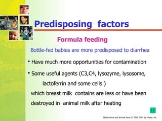 Formula feeding Have much more opportunities for contamination Some useful agents (C3,C4, lysozyme, lysosome,  lactoferrin and some cells ) which breast milk  contains are less or have been  destroyed in  animal milk after heating  Predisposing  factors  Bottle-fed babies are more predisposed to diarrhea 